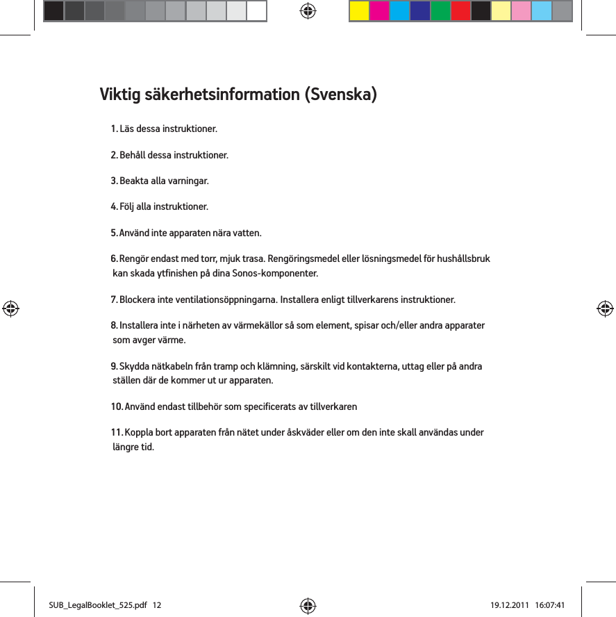 Viktig säkerhetsinformation (Svenska) 1. Läs dessa instruktioner.2. Behåll dessa instruktioner.3. Beakta alla varningar.4. Följ alla instruktioner.5. Använd inte apparaten nära vatten. 6. Rengör endast med torr, mjuk trasa. Rengöringsmedel eller lösningsmedel för hushållsbruk kan skada ytfinishen på dina Sonos-komponenter. 7. Blockera inte ventilationsöppningarna. Installera enligt tillverkarens instruktioner.8. Installera inte i närheten av värmekällor så som element, spisar och/eller andra apparater som avger värme.9. Skydda nätkabeln från tramp och klämning, särskilt vid kontakterna, uttag eller på andra ställen där de kommer ut ur apparaten. 10. Använd endast tillbehör som specificerats av tillverkaren11. Koppla bort apparaten från nätet under åskväder eller om den inte skall användas under längre tid.SUB_LegalBooklet_525.pdf   12SUB_LegalBooklet_525.pdf   12 19.12.2011   16:07:4119.12.2011   16:07:41