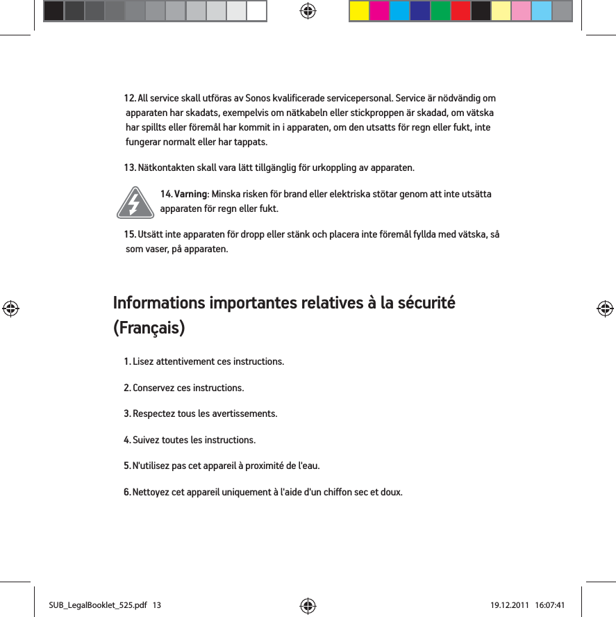 Informations importantes relatives à la sécurité (Français) 12. All service skall utföras av Sonos kvalificerade servicepersonal. Service är nödvändig om apparaten har skadats, exempelvis om nätkabeln eller stickproppen är skadad, om vätska har spillts eller föremål har kommit in i apparaten, om den utsatts för regn eller fukt, inte fungerar normalt eller har tappats. 13. Nätkontakten skall vara lätt tillgänglig för urkoppling av apparaten.14. Varning: Minska risken för brand eller elektriska stötar genom att inte utsätta apparaten för regn eller fukt. 15. Utsätt inte apparaten för dropp eller stänk och placera inte föremål fyllda med vätska, så som vaser, på apparaten.1. Lisez attentivement ces instructions.2. Conservez ces instructions.3. Respectez tous les avertissements.4. Suivez toutes les instructions.5. N&apos;utilisez pas cet appareil à proximité de l&apos;eau. 6. Nettoyez cet appareil uniquement à l&apos;aide d&apos;un chiffon sec et doux. SUB_LegalBooklet_525.pdf   13SUB_LegalBooklet_525.pdf   13 19.12.2011   16:07:4119.12.2011   16:07:41