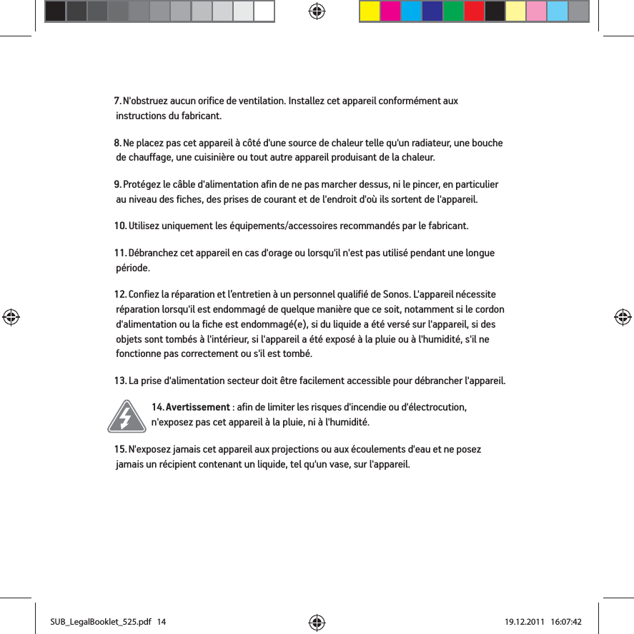 7. N&apos;obstruez aucun orifice de ventilation. Installez cet appareil conformément aux instructions du fabricant.8. Ne placez pas cet appareil à côté d&apos;une source de chaleur telle qu&apos;un radiateur, une bouche de chauffage, une cuisinière ou tout autre appareil produisant de la chaleur.9. Protégez le câble d&apos;alimentation afin de ne pas marcher dessus, ni le pincer, en particulier au niveau des fiches, des prises de courant et de l&apos;endroit d&apos;où ils sortent de l&apos;appareil. 10. Utilisez uniquement les équipements/accessoires recommandés par le fabricant.11. Débranchez cet appareil en cas d&apos;orage ou lorsqu&apos;il n&apos;est pas utilisé pendant une longue période.12. Confiez la réparation et l’entretien à un personnel qualifié de Sonos. L&apos;appareil nécessite réparation lorsqu&apos;il est endommagé de quelque manière que ce soit, notamment si le cordon d&apos;alimentation ou la fiche est endommagé(e), si du liquide a été versé sur l&apos;appareil, si des objets sont tombés à l&apos;intérieur, si l&apos;appareil a été exposé à la pluie ou à l&apos;humidité, s&apos;il ne fonctionne pas correctement ou s&apos;il est tombé. 13. La prise d&apos;alimentation secteur doit être facilement accessible pour débrancher l&apos;appareil.14. Avertissement : afin de limiter les risques d&apos;incendie ou d&apos;électrocution, n&apos;exposez pas cet appareil à la pluie, ni à l&apos;humidité. 15. N&apos;exposez jamais cet appareil aux projections ou aux écoulements d&apos;eau et ne posez jamais un récipient contenant un liquide, tel qu&apos;un vase, sur l&apos;appareil.SUB_LegalBooklet_525.pdf   14SUB_LegalBooklet_525.pdf   14 19.12.2011   16:07:4219.12.2011   16:07:42