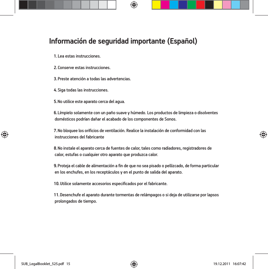 Información de seguridad importante (Español) 1. Lea estas instrucciones.2. Conserve estas instrucciones.3. Preste atención a todas las advertencias.4. Siga todas las instrucciones.5. No utilice este aparato cerca del agua. 6. Límpielo solamente con un paño suave y húmedo. Los productos de limpieza o disolventes domésticos podrían dañar el acabado de los componentes de Sonos. 7. No bloquee los orificios de ventilación. Realice la instalación de conformidad con las instrucciones del fabricante8. No instale el aparato cerca de fuentes de calor, tales como radiadores, registradores de calor, estufas o cualquier otro aparato que produzca calor.9. Proteja el cable de alimentación a fin de que no sea pisado o pellizcado, de forma particular en los enchufes, en los receptáculos y en el punto de salida del aparato. 10. Utilice solamente accesorios especificados por el fabricante.11. Desenchufe el aparato durante tormentas de relámpagos o si deja de utilizarse por lapsos prolongados de tiempo.SUB_LegalBooklet_525.pdf   15SUB_LegalBooklet_525.pdf   15 19.12.2011   16:07:4219.12.2011   16:07:42