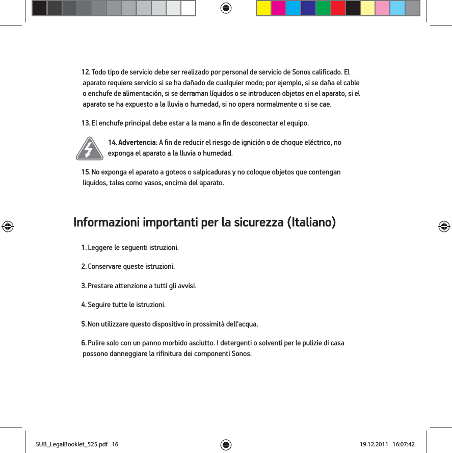 Informazioni importanti per la sicurezza (Italiano) 12. Todo tipo de servicio debe ser realizado por personal de servicio de Sonos calificado. El aparato requiere servicio si se ha dañado de cualquier modo; por ejemplo, si se daña el cable o enchufe de alimentación, si se derraman líquidos o se introducen objetos en el aparato, si el aparato se ha expuesto a la lluvia o humedad, si no opera normalmente o si se cae. 13. El enchufe principal debe estar a la mano a fin de desconectar el equipo.14. Advertencia: A fin de reducir el riesgo de ignición o de choque eléctrico, no exponga el aparato a la lluvia o humedad. 15. No exponga el aparato a goteos o salpicaduras y no coloque objetos que contengan líquidos, tales como vasos, encima del aparato.1. Leggere le seguenti istruzioni.2. Conservare queste istruzioni.3. Prestare attenzione a tutti gli avvisi.4. Seguire tutte le istruzioni.5. Non utilizzare questo dispositivo in prossimità dell&apos;acqua. 6. Pulire solo con un panno morbido asciutto. I detergenti o solventi per le pulizie di casa possono danneggiare la rifinitura dei componenti Sonos. SUB_LegalBooklet_525.pdf   16SUB_LegalBooklet_525.pdf   16 19.12.2011   16:07:4219.12.2011   16:07:42