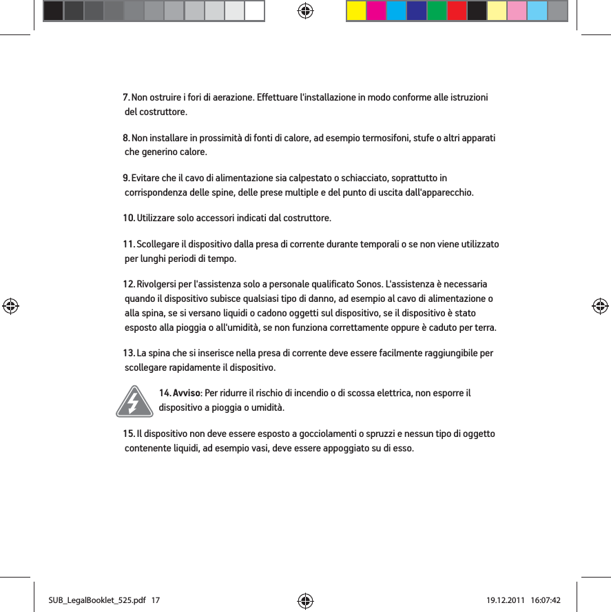 7. Non ostruire i fori di aerazione. Effettuare l&apos;installazione in modo conforme alle istruzioni del costruttore.8. Non installare in prossimità di fonti di calore, ad esempio termosifoni, stufe o altri apparati che generino calore.9. Evitare che il cavo di alimentazione sia calpestato o schiacciato, soprattutto in corrispondenza delle spine, delle prese multiple e del punto di uscita dall&apos;apparecchio. 10. Utilizzare solo accessori indicati dal costruttore.11. Scollegare il dispositivo dalla presa di corrente durante temporali o se non viene utilizzato per lunghi periodi di tempo.12. Rivolgersi per l&apos;assistenza solo a personale qualificato Sonos. L&apos;assistenza è necessaria quando il dispositivo subisce qualsiasi tipo di danno, ad esempio al cavo di alimentazione o alla spina, se si versano liquidi o cadono oggetti sul dispositivo, se il dispositivo è stato esposto alla pioggia o all&apos;umidità, se non funziona correttamente oppure è caduto per terra. 13. La spina che si inserisce nella presa di corrente deve essere facilmente raggiungibile per scollegare rapidamente il dispositivo.14. Avviso: Per ridurre il rischio di incendio o di scossa elettrica, non esporre il dispositivo a pioggia o umidità. 15. Il dispositivo non deve essere esposto a gocciolamenti o spruzzi e nessun tipo di oggetto contenente liquidi, ad esempio vasi, deve essere appoggiato su di esso.SUB_LegalBooklet_525.pdf   17SUB_LegalBooklet_525.pdf   17 19.12.2011   16:07:4219.12.2011   16:07:42