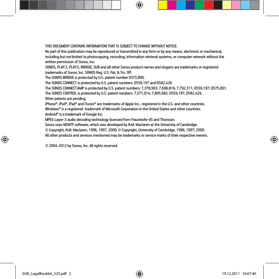 THIS DOCUMENT CONTAINS INFORMATION THAT IS SUBJECT TO CHANGE WITHOUT NOTICE.  No part of this publication may be reproduced or transmitted in any form or by any means, electronic or mechanical, including but not limited to photocopying, recording, information retrieval systems, or computer network without the written permission of Sonos, Inc. SONOS, PLAY:3, PLAY:5, BRIDGE, SUB and all other Sonos product names and slogans are trademarks or registered trademarks of Sonos, Inc. SONOS Reg. U.S. Pat. &amp; Tm. Off. The SONOS BRIDGE is protected by U.S. patent number D575,800. The SONOS CONNECT is protected by U.S. patent numbers: D559,197 and D582,429.The SONOS CONNECT:AMP is protected by U.S. patent numbers: 7,378,903; 7,696,816; 7,792,311; D559,197; D575,801.The SONOS CONTROL is protected by U.S. patent numbers: 7,571,014; 7,805,682; D559,197; D582,429.Other patents are pending.iPhone®, iPod®, iPad® and iTunes® are trademarks of Apple Inc., registered in the U.S. and other countries.Windows® is a registered  trademark of Microsoft Corporation in the United States and other countries.Android® is a trademark of Google Inc. MPEG Layer-3 audio decoding technology licensed from Fraunhofer IIS and Thomson.Sonos uses MSNTP software, which was developed by N.M. Maclaren at the University of Cambridge.  © Copyright, N.M. Maclaren, 1996, 1997, 2000; © Copyright, University of Cambridge, 1996, 1997, 2000.All other products and services mentioned may be trademarks or service marks of their respective owners.© 2004-2012 by Sonos, Inc. All rights reserved.SUB_LegalBooklet_525.pdf   2SUB_LegalBooklet_525.pdf   2 19.12.2011   16:07:4019.12.2011   16:07:40