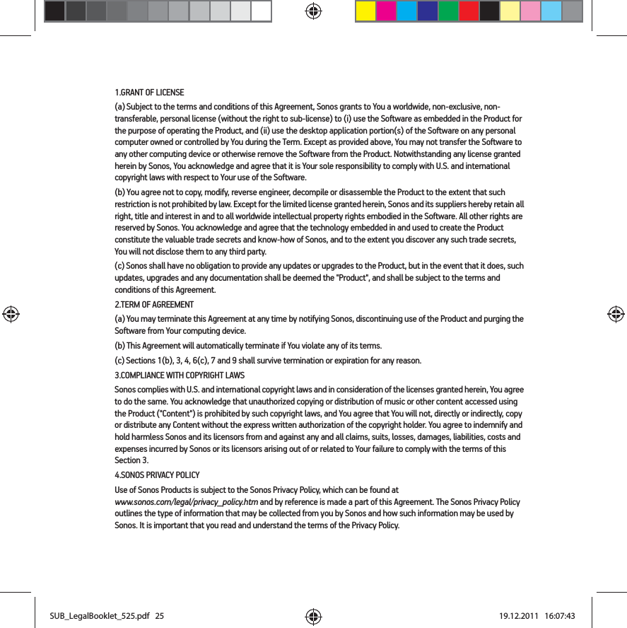 1.GRANT OF LICENSE(a) Subject to the terms and conditions of this Agreement, Sonos grants to You a worldwide, non-exclusive, non-transferable, personal license (without the right to sub-license) to (i) use the Software as embedded in the Product for the purpose of operating the Product, and (ii) use the desktop application portion(s) of the Software on any personal computer owned or controlled by You during the Term. Except as provided above, You may not transfer the Software to any other computing device or otherwise remove the Software from the Product. Notwithstanding any license granted herein by Sonos, You acknowledge and agree that it is Your sole responsibility to comply with U.S. and international copyright laws with respect to Your use of the Software.(b) You agree not to copy, modify, reverse engineer, decompile or disassemble the Product to the extent that such restriction is not prohibited by law. Except for the limited license granted herein, Sonos and its suppliers hereby retain all right, title and interest in and to all worldwide intellectual property rights embodied in the Software. All other rights are reserved by Sonos. You acknowledge and agree that the technology embedded in and used to create the Product constitute the valuable trade secrets and know-how of Sonos, and to the extent you discover any such trade secrets, You will not disclose them to any third party. (c) Sonos shall have no obligation to provide any updates or upgrades to the Product, but in the event that it does, such updates, upgrades and any documentation shall be deemed the &quot;Product&quot;, and shall be subject to the terms and conditions of this Agreement.2.TERM OF AGREEMENT(a) You may terminate this Agreement at any time by notifying Sonos, discontinuing use of the Product and purging the Software from Your computing device.(b) This Agreement will automatically terminate if You violate any of its terms. (c) Sections 1(b), 3, 4, 6(c), 7 and 9 shall survive termination or expiration for any reason.3.COMPLIANCE WITH COPYRIGHT LAWSSonos complies with U.S. and international copyright laws and in consideration of the licenses granted herein, You agree to do the same. You acknowledge that unauthorized copying or distribution of music or other content accessed using the Product (&quot;Content&quot;) is prohibited by such copyright laws, and You agree that You will not, directly or indirectly, copy or distribute any Content without the express written authorization of the copyright holder. You agree to indemnify and hold harmless Sonos and its licensors from and against any and all claims, suits, losses, damages, liabilities, costs and expenses incurred by Sonos or its licensors arising out of or related to Your failure to comply with the terms of this Section 3. 4.SONOS PRIVACY POLICYUse of Sonos Products is subject to the Sonos Privacy Policy, which can be found at  www.sonos.com/legal/privacy_policy.htm and by reference is made a part of this Agreement. The Sonos Privacy Policy outlines the type of information that may be collected from you by Sonos and how such information may be used by Sonos. It is important that you read and understand the terms of the Privacy Policy. SUB_LegalBooklet_525.pdf   25SUB_LegalBooklet_525.pdf   25 19.12.2011   16:07:4319.12.2011   16:07:43