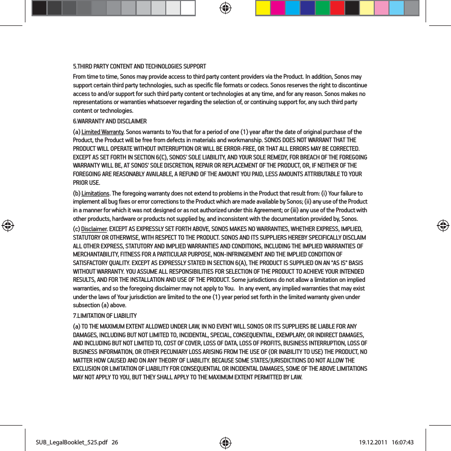 5.THIRD PARTY CONTENT AND TECHNOLOGIES SUPPORTFrom time to time, Sonos may provide access to third party content providers via the Product. In addition, Sonos may support certain third party technologies, such as specific file formats or codecs. Sonos reserves the right to discontinue access to and/or support for such third party content or technologies at any time, and for any reason. Sonos makes no representations or warranties whatsoever regarding the selection of, or continuing support for, any such third party content or technologies.6.WARRANTY AND DISCLAIMER(a) Limited Warranty. Sonos warrants to You that for a period of one (1) year after the date of original purchase of the Product, the Product will be free from defects in materials and workmanship. SONOS DOES NOT WARRANT THAT THE PRODUCT WILL OPERATE WITHOUT INTERRUPTION OR WILL BE ERROR-FREE, OR THAT ALL ERRORS MAY BE CORRECTED. EXCEPT AS SET FORTH IN SECTION 6(C), SONOS&apos; SOLE LIABILITY, AND YOUR SOLE REMEDY, FOR BREACH OF THE FOREGOING WARRANTY WILL BE, AT SONOS&apos; SOLE DISCRETION, REPAIR OR REPLACEMENT OF THE PRODUCT, OR, IF NEITHER OF THE FOREGOING ARE REASONABLY AVAILABLE, A REFUND OF THE AMOUNT YOU PAID, LESS AMOUNTS ATTRIBUTABLE TO YOUR PRIOR USE.(b) Limitations. The foregoing warranty does not extend to problems in the Product that result from: (i) Your failure to implement all bug fixes or error corrections to the Product which are made available by Sonos; (ii) any use of the Product in a manner for which it was not designed or as not authorized under this Agreement; or (iii) any use of the Product with other products, hardware or products not supplied by, and inconsistent with the documentation provided by, Sonos.(c) Disclaimer. EXCEPT AS EXPRESSLY SET FORTH ABOVE, SONOS MAKES NO WARRANTIES, WHETHER EXPRESS, IMPLIED, STATUTORY OR OTHERWISE, WITH RESPECT TO THE PRODUCT. SONOS AND ITS SUPPLIERS HEREBY SPECIFICALLY DISCLAIM ALL OTHER EXPRESS, STATUTORY AND IMPLIED WARRANTIES AND CONDITIONS, INCLUDING THE IMPLIED WARRANTIES OF MERCHANTABILITY, FITNESS FOR A PARTICULAR PURPOSE, NON-INFRINGEMENT AND THE IMPLIED CONDITION OF SATISFACTORY QUALITY. EXCEPT AS EXPRESSLY STATED IN SECTION 6(A), THE PRODUCT IS SUPPLIED ON AN &quot;AS IS&quot; BASIS WITHOUT WARRANTY. YOU ASSUME ALL RESPONSIBILITIES FOR SELECTION OF THE PRODUCT TO ACHIEVE YOUR INTENDED RESULTS, AND FOR THE INSTALLATION AND USE OF THE PRODUCT. Some jurisdictions do not allow a limitation on implied warranties, and so the foregoing disclaimer may not apply to You.   In any event, any implied warranties that may exist under the laws of Your jurisdiction are limited to the one (1) year period set forth in the limited warranty given under subsection (a) above.7.LIMITATION OF LIABILITY(a) TO THE MAXIMUM EXTENT ALLOWED UNDER LAW, IN NO EVENT WILL SONOS OR ITS SUPPLIERS BE LIABLE FOR ANY DAMAGES, INCLUDING BUT NOT LIMITED TO, INCIDENTAL, SPECIAL, CONSEQUENTIAL, EXEMPLARY, OR INDIRECT DAMAGES, AND INCLUDING BUT NOT LIMITED TO, COST OF COVER, LOSS OF DATA, LOSS OF PROFITS, BUSINESS INTERRUPTION, LOSS OF BUSINESS INFORMATION, OR OTHER PECUNIARY LOSS ARISING FROM THE USE OF (OR INABILITY TO USE) THE PRODUCT, NO MATTER HOW CAUSED AND ON ANY THEORY OF LIABILITY. BECAUSE SOME STATES/JURISDICTIONS DO NOT ALLOW THE EXCLUSION OR LIMITATION OF LIABILITY FOR CONSEQUENTIAL OR INCIDENTAL DAMAGES, SOME OF THE ABOVE LIMITATIONS MAY NOT APPLY TO YOU, BUT THEY SHALL APPLY TO THE MAXIMUM EXTENT PERMITTED BY LAW.SUB_LegalBooklet_525.pdf   26SUB_LegalBooklet_525.pdf   26 19.12.2011   16:07:4319.12.2011   16:07:43