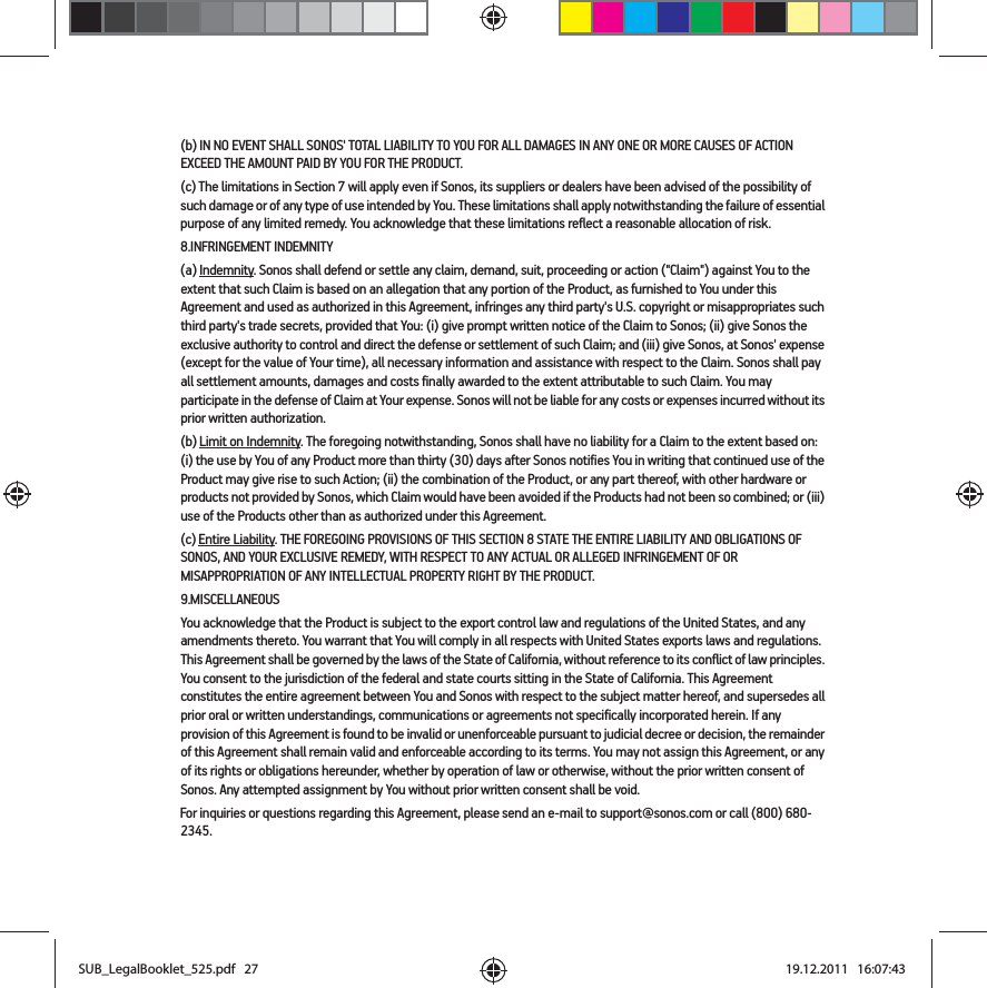 (b) IN NO EVENT SHALL SONOS&apos; TOTAL LIABILITY TO YOU FOR ALL DAMAGES IN ANY ONE OR MORE CAUSES OF ACTION EXCEED THE AMOUNT PAID BY YOU FOR THE PRODUCT.(c) The limitations in Section 7 will apply even if Sonos, its suppliers or dealers have been advised of the possibility of such damage or of any type of use intended by You. These limitations shall apply notwithstanding the failure of essential purpose of any limited remedy. You acknowledge that these limitations reflect a reasonable allocation of risk. 8.INFRINGEMENT INDEMNITY(a) Indemnity. Sonos shall defend or settle any claim, demand, suit, proceeding or action (&quot;Claim&quot;) against You to the extent that such Claim is based on an allegation that any portion of the Product, as furnished to You under this Agreement and used as authorized in this Agreement, infringes any third party&apos;s U.S. copyright or misappropriates such third party&apos;s trade secrets, provided that You: (i) give prompt written notice of the Claim to Sonos; (ii) give Sonos the exclusive authority to control and direct the defense or settlement of such Claim; and (iii) give Sonos, at Sonos&apos; expense (except for the value of Your time), all necessary information and assistance with respect to the Claim. Sonos shall pay all settlement amounts, damages and costs finally awarded to the extent attributable to such Claim. You may participate in the defense of Claim at Your expense. Sonos will not be liable for any costs or expenses incurred without its prior written authorization.(b) Limit on Indemnity. The foregoing notwithstanding, Sonos shall have no liability for a Claim to the extent based on: (i) the use by You of any Product more than thirty (30) days after Sonos notifies You in writing that continued use of the Product may give rise to such Action; (ii) the combination of the Product, or any part thereof, with other hardware or products not provided by Sonos, which Claim would have been avoided if the Products had not been so combined; or (iii) use of the Products other than as authorized under this Agreement.(c) Entire Liability. THE FOREGOING PROVISIONS OF THIS SECTION 8 STATE THE ENTIRE LIABILITY AND OBLIGATIONS OF SONOS, AND YOUR EXCLUSIVE REMEDY, WITH RESPECT TO ANY ACTUAL OR ALLEGED INFRINGEMENT OF OR MISAPPROPRIATION OF ANY INTELLECTUAL PROPERTY RIGHT BY THE PRODUCT.9.MISCELLANEOUSYou acknowledge that the Product is subject to the export control law and regulations of the United States, and any amendments thereto. You warrant that You will comply in all respects with United States exports laws and regulations. This Agreement shall be governed by the laws of the State of California, without reference to its conflict of law principles. You consent to the jurisdiction of the federal and state courts sitting in the State of California. This Agreement constitutes the entire agreement between You and Sonos with respect to the subject matter hereof, and supersedes all prior oral or written understandings, communications or agreements not specifically incorporated herein. If any provision of this Agreement is found to be invalid or unenforceable pursuant to judicial decree or decision, the remainder of this Agreement shall remain valid and enforceable according to its terms. You may not assign this Agreement, or any of its rights or obligations hereunder, whether by operation of law or otherwise, without the prior written consent of Sonos. Any attempted assignment by You without prior written consent shall be void. For inquiries or questions regarding this Agreement, please send an e-mail to support@sonos.com or call (800) 680-2345.SUB_LegalBooklet_525.pdf   27SUB_LegalBooklet_525.pdf   27 19.12.2011   16:07:4319.12.2011   16:07:43