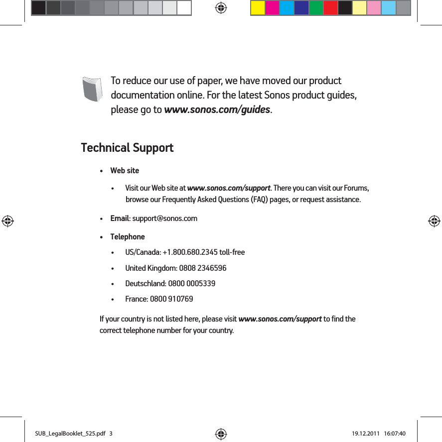 To reduce our use of paper, we have moved our product documentation online. For the latest Sonos product guides, please go to www.sonos.com/guides.Technical Support•Web site• Visit our Web site at www.sonos.com/support. There you can visit our Forums, browse our Frequently Asked Questions (FAQ) pages, or request assistance.•Email: support@sonos.com• Telephone• US/Canada: +1.800.680.2345 toll-free• United Kingdom: 0808 2346596• Deutschland: 0800 0005339• France: 0800 910769If your country is not listed here, please visit www.sonos.com/support to find the correct telephone number for your country.SUB_LegalBooklet_525.pdf   3SUB_LegalBooklet_525.pdf   3 19.12.2011   16:07:4019.12.2011   16:07:40