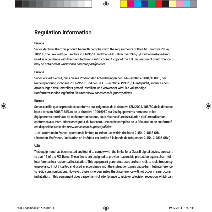 Regulation InformationEuropeSonos declares that this product herewith complies with the requirements of the EMC Directive 2004/108/EC, the Low Voltage Directive 2006/95/EC and the R&amp;TTE Directive 1999/5/EC when installed and used in accordance with the manufacturer&apos;s instructions. A copy of the full Declaration of Conformance may be obtained at www.sonos.com/support/policies.EuropaSonos erklärt hiermit, dass dieses Produkt den Anforderungen der EMV-Richtlinie 2004/108/EC, der Niederspannungsrichtlinie 2006/95/EC und der R&amp;TTE-Richtlinie 1999/5/EC entspricht, sofern es den Anweisungen des Herstellers gemäß installiert und verwendet wird. Die vollständige Konformitätserklärung finden Sie unter www.sonos.com/support/policies.EuropeSonos certifie que ce produit est conforme aux exigences de la directive CEM 2004/108/EC, de la directive basse tension 2006/95/EC et de la directive 1999/5/EC sur les équipements hertziens et les équipements terminaux de télécommunications, sous réserve d&apos;une installation et d&apos;une utilisation conformes aux instructions en vigueur du fabricant. Une copie complète de la Déclaration de conformité est disponible sur le site www.sonos.com/support/policies. Attention In France, operation is limited to indoor use within the band 2.454-2.4835 GHz.  (Attention. En France, l’utilisation en intérieur est limitée à la bande de fréquences 2,454-2,4835 GHz.)USAThis equipment has been tested and found to comply with the limits for a Class B digital device, pursuant to part 15 of the FCC Rules. These limits are designed to provide reasonable protection against harmful interference in a residential installation. This equipment generates, uses and can radiate radio frequency energy and, if not installed and used in accordance with the instructions, may cause harmful interference to radio communications. However, there is no guarantee that interference will not occur in a particular installation. If this equipment does cause harmful interference to radio or television reception, which can SUB_LegalBooklet_525.pdf   4SUB_LegalBooklet_525.pdf   4 19.12.2011   16:07:4119.12.2011   16:07:41