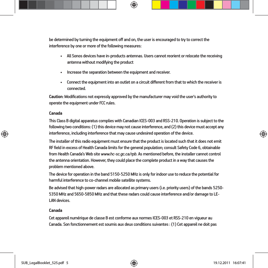 be determined by turning the equipment off and on, the user is encouraged to try to correct the interference by one or more of the following measures: • All Sonos devices have in-products antennas. Users cannot reorient or relocate the receiving antenna without modifying the product • Increase the separation between the equipment and receiver.• Connect the equipment into an outlet on a circuit different from that to which the receiver is connected.Caution: Modifications not expressly approved by the manufacturer may void the user&apos;s authority to operate the equipment under FCC rules.CanadaThis Class B digital apparatus complies with Canadian ICES-003 and RSS-210. Operation is subject to the following two conditions: (1) this device may not cause interference, and (2) this device must accept any interference, including interference that may cause undesired operation of the device. The installer of this radio equipment must ensure that the product is located such that it does not emit RF field in excess of Health Canada limits for the general population; consult Safety Code 6, obtainable from Health Canada’s Web site www.hc-sc.gc.ca/rpb. As mentioned before, the installer cannot control the antenna orientation. However, they could place the complete product in a way that causes the problem mentioned above.The device for operation in the band 5150-5250 MHz is only for indoor use to reduce the potential for harmful interference to co-channel mobile satellite systems.Be advised that high-power radars are allocated as primary users (i.e. priority users) of the bands 5250-5350 MHz and 5650-5850 MHz and that these radars could cause interference and/or damage to LE-LAN devices.CanadaCet appareil numérique de classe B est conforme aux normes ICES-003 et RSS-210 en vigueur au Canada. Son fonctionnement est soumis aux deux conditions suivantes : (1) Cet appareil ne doit pas SUB_LegalBooklet_525.pdf   5SUB_LegalBooklet_525.pdf   5 19.12.2011   16:07:4119.12.2011   16:07:41