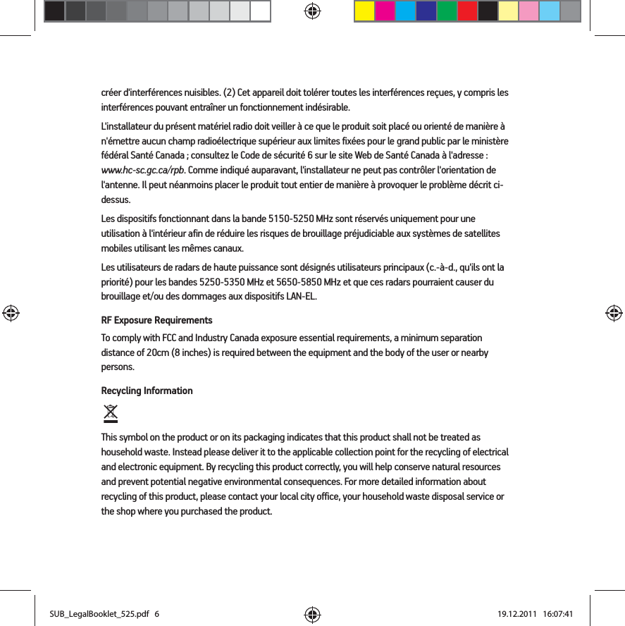 créer d&apos;interférences nuisibles. (2) Cet appareil doit tolérer toutes les interférences reçues, y compris les interférences pouvant entraîner un fonctionnement indésirable. L&apos;installateur du présent matériel radio doit veiller à ce que le produit soit placé ou orienté de manière à n&apos;émettre aucun champ radioélectrique supérieur aux limites fixées pour le grand public par le ministère fédéral Santé Canada ; consultez le Code de sécurité 6 sur le site Web de Santé Canada à l&apos;adresse : www.hc-sc.gc.ca/rpb. Comme indiqué auparavant, l&apos;installateur ne peut pas contrôler l&apos;orientation de l&apos;antenne. Il peut néanmoins placer le produit tout entier de manière à provoquer le problème décrit ci-dessus.Les dispositifs fonctionnant dans la bande 5150-5250 MHz sont réservés uniquement pour une utilisation à l&apos;intérieur afin de réduire les risques de brouillage préjudiciable aux systèmes de satellites mobiles utilisant les mêmes canaux.Les utilisateurs de radars de haute puissance sont désignés utilisateurs principaux (c.-à-d., qu&apos;ils ont la priorité) pour les bandes 5250-5350 MHz et 5650-5850 MHz et que ces radars pourraient causer du brouillage et/ou des dommages aux dispositifs LAN-EL.RF Exposure RequirementsTo comply with FCC and Industry Canada exposure essential requirements, a minimum separation distance of 20cm (8 inches) is required between the equipment and the body of the user or nearby persons.Recycling Information   This symbol on the product or on its packaging indicates that this product shall not be treated as household waste. Instead please deliver it to the applicable collection point for the recycling of electrical and electronic equipment. By recycling this product correctly, you will help conserve natural resources and prevent potential negative environmental consequences. For more detailed information about recycling of this product, please contact your local city office, your household waste disposal service or the shop where you purchased the product.SUB_LegalBooklet_525.pdf   6SUB_LegalBooklet_525.pdf   6 19.12.2011   16:07:4119.12.2011   16:07:41