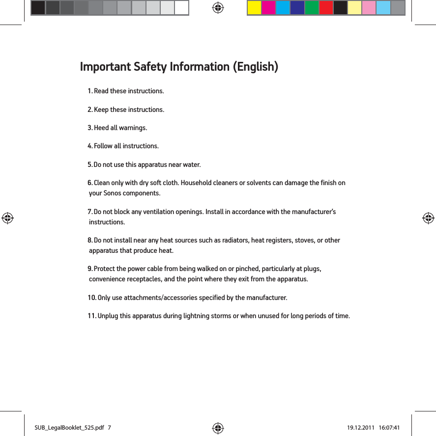 Important Safety Information (English)1. Read these instructions.2. Keep these instructions.3. Heed all warnings.4. Follow all instructions.5. Do not use this apparatus near water. 6. Clean only with dry soft cloth. Household cleaners or solvents can damage the finish on your Sonos components. 7. Do not block any ventilation openings. Install in accordance with the manufacturer’s instructions.8. Do not install near any heat sources such as radiators, heat registers, stoves, or other apparatus that produce heat.9. Protect the power cable from being walked on or pinched, particularly at plugs, convenience receptacles, and the point where they exit from the apparatus. 10. Only use attachments/accessories specified by the manufacturer.11. Unplug this apparatus during lightning storms or when unused for long periods of time.SUB_LegalBooklet_525.pdf   7SUB_LegalBooklet_525.pdf   7 19.12.2011   16:07:4119.12.2011   16:07:41