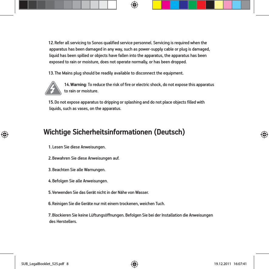 Wichtige Sicherheitsinformationen (Deutsch) 12. Refer all servicing to Sonos qualified service personnel. Servicing is required when the apparatus has been damaged in any way, such as power-supply cable or plug is damaged, liquid has been spilled or objects have fallen into the apparatus, the apparatus has been exposed to rain or moisture, does not operate normally, or has been dropped. 13. The Mains plug should be readily available to disconnect the equipment.14. Warning: To reduce the risk of fire or electric shock, do not expose this apparatus to rain or moisture. 15. Do not expose apparatus to dripping or splashing and do not place objects filled with liquids, such as vases, on the apparatus.1. Lesen Sie diese Anweisungen.2. Bewahren Sie diese Anweisungen auf.3. Beachten Sie alle Warnungen.4. Befolgen Sie alle Anweisungen.5. Verwenden Sie das Gerät nicht in der Nähe von Wasser. 6. Reinigen Sie die Geräte nur mit einem trockenen, weichen Tuch. 7. Blockieren Sie keine Lüftungsöffnungen. Befolgen Sie bei der Installation die Anweisungen des Herstellers.SUB_LegalBooklet_525.pdf   8SUB_LegalBooklet_525.pdf   8 19.12.2011   16:07:4119.12.2011   16:07:41