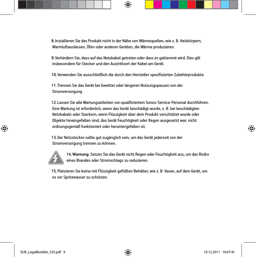 8. Installieren Sie das Produkt nicht in der Nähe von Wärmequellen, wie z. B. Heizkörpern, Warmluftauslässen, Öfen oder anderen Geräten, die Wärme produzieren.9. Verhindern Sie, dass auf das Netzkabel getreten oder dass es geklemmt wird. Dies gilt insbesondere für Stecker und den Austrittsort der Kabel am Gerät. 10. Verwenden Sie ausschließlich die durch den Hersteller spezifizierten Zubehörprodukte.11. Trennen Sie das Gerät bei Gewitter oder längeren Nutzungspausen von der Stromversorgung.12. Lassen Sie alle Wartungsarbeiten von qualifiziertem Sonos-Service-Personal durchführen. Eine Wartung ist erforderlich, wenn das Gerät beschädigt wurde, z. B. bei beschädigten Netzkabeln oder Steckern, wenn Flüssigkeit über dem Produkt verschüttet wurde oder Objekte hineingefallen sind, das Gerät Feuchtigkeit oder Regen ausgesetzt war, nicht ordnungsgemäß funktioniert oder heruntergefallen ist. 13. Der Netzstecker sollte gut zugänglich sein, um das Gerät jederzeit von der Stromversorgung trennen zu können.14. Warnung: Setzen Sie das Gerät nicht Regen oder Feuchtigkeit aus, um das Risiko eines Brandes oder Stromschlags zu reduzieren. 15. Platzieren Sie keine mit Flüssigkeit gefüllten Behälter, wie z. B. Vasen, auf dem Gerät, um es vor Spritzwasser zu schützen.SUB_LegalBooklet_525.pdf   9SUB_LegalBooklet_525.pdf   9 19.12.2011   16:07:4119.12.2011   16:07:41