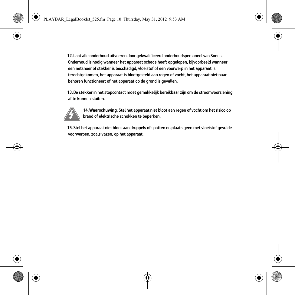 12. Laat alle onderhoud uitvoeren door gekwalificeerd onderhoudspersoneel van Sonos. Onderhoud is nodig wanneer het apparaat schade heeft opgelopen, bijvoorbeeld wanneer een netsnoer of stekker is beschadigd, vloeistof of een voorwerp in het apparaat is terechtgekomen, het apparaat is blootgesteld aan regen of vocht, het apparaat niet naar behoren functioneert of het apparaat op de grond is gevallen. 13. De stekker in het stopcontact moet gemakkelijk bereikbaar zijn om de stroomvoorziening af te kunnen sluiten.14. Waarschuwing: Stel het apparaat niet bloot aan regen of vocht om het risico op brand of elektrische schokken te beperken. 15. Stel het apparaat niet bloot aan druppels of spatten en plaats geen met vloeistof gevulde voorwerpen, zoals vazen, op het apparaat.PLAYBAR_LegalBooklet_525.fm  Page 10  Thursday, May 31, 2012  9:53 AM