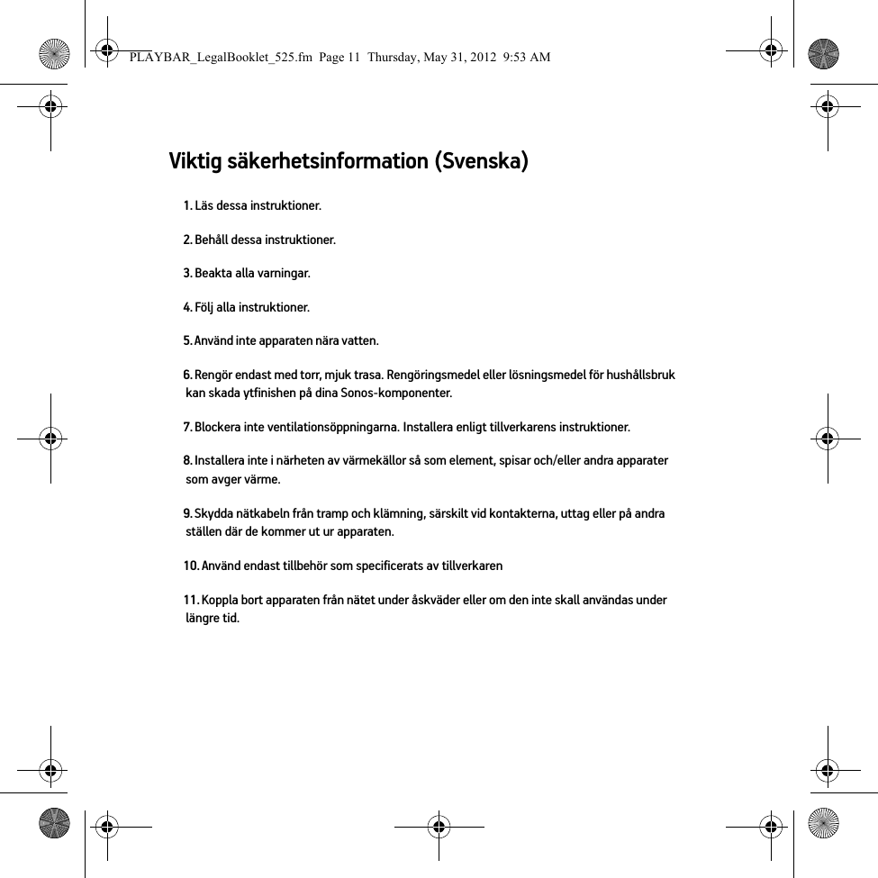 Viktig säkerhetsinformation (Svenska) 1. Läs dessa instruktioner.2. Behåll dessa instruktioner.3. Beakta alla varningar.4. Följ alla instruktioner.5. Använd inte apparaten nära vatten. 6. Rengör endast med torr, mjuk trasa. Rengöringsmedel eller lösningsmedel för hushållsbruk kan skada ytfinishen på dina Sonos-komponenter. 7. Blockera inte ventilationsöppningarna. Installera enligt tillverkarens instruktioner.8. Installera inte i närheten av värmekällor så som element, spisar och/eller andra apparater som avger värme.9. Skydda nätkabeln från tramp och klämning, särskilt vid kontakterna, uttag eller på andra ställen där de kommer ut ur apparaten. 10. Använd endast tillbehör som specificerats av tillverkaren11. Koppla bort apparaten från nätet under åskväder eller om den inte skall användas under längre tid.PLAYBAR_LegalBooklet_525.fm  Page 11  Thursday, May 31, 2012  9:53 AM