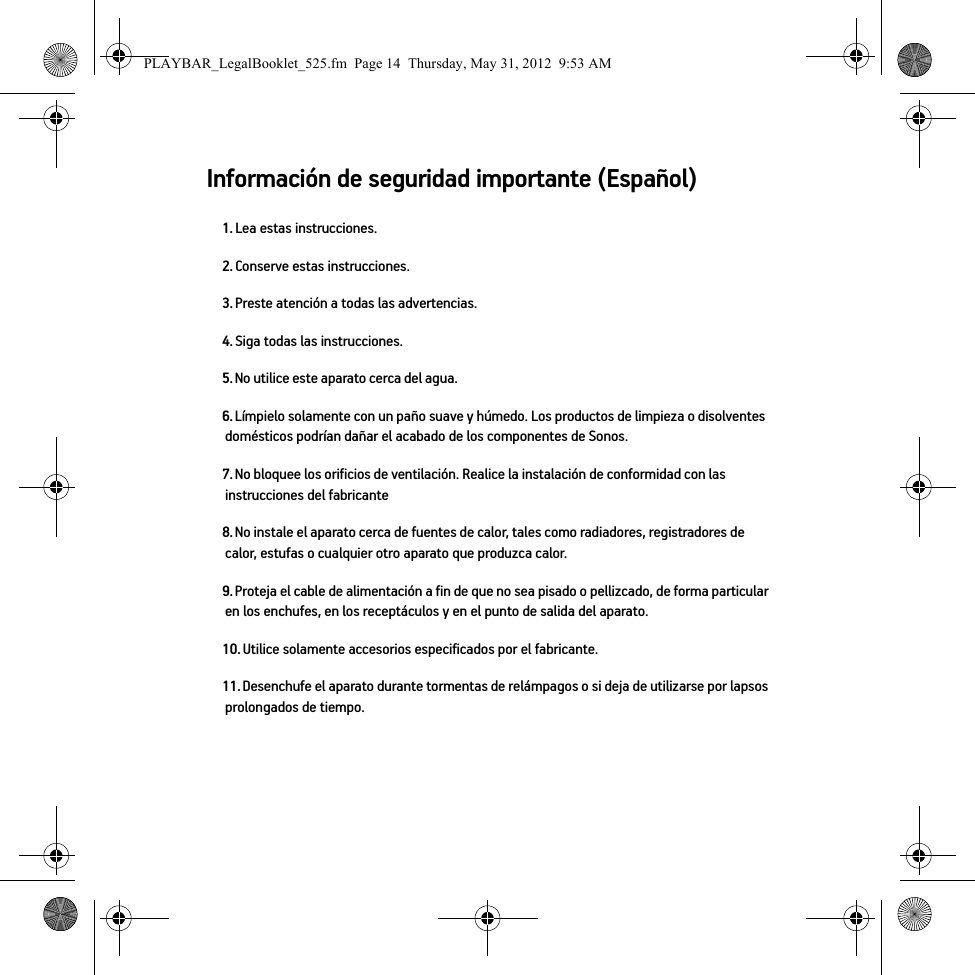 Información de seguridad importante (Español) 1. Lea estas instrucciones.2. Conserve estas instrucciones.3. Preste atención a todas las advertencias.4. Siga todas las instrucciones.5. No utilice este aparato cerca del agua. 6. Límpielo solamente con un paño suave y húmedo. Los productos de limpieza o disolventes domésticos podrían dañar el acabado de los componentes de Sonos. 7. No bloquee los orificios de ventilación. Realice la instalación de conformidad con las instrucciones del fabricante8. No instale el aparato cerca de fuentes de calor, tales como radiadores, registradores de calor, estufas o cualquier otro aparato que produzca calor.9. Proteja el cable de alimentación a fin de que no sea pisado o pellizcado, de forma particular en los enchufes, en los receptáculos y en el punto de salida del aparato. 10. Utilice solamente accesorios especificados por el fabricante.11. Desenchufe el aparato durante tormentas de relámpagos o si deja de utilizarse por lapsos prolongados de tiempo.PLAYBAR_LegalBooklet_525.fm  Page 14  Thursday, May 31, 2012  9:53 AM