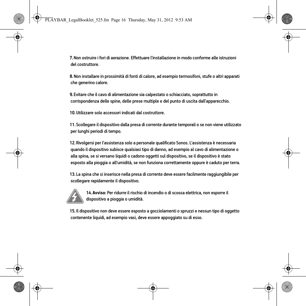 7. Non ostruire i fori di aerazione. Effettuare l&apos;installazione in modo conforme alle istruzioni del costruttore.8. Non installare in prossimità di fonti di calore, ad esempio termosifoni, stufe o altri apparati che generino calore.9. Evitare che il cavo di alimentazione sia calpestato o schiacciato, soprattutto in corrispondenza delle spine, delle prese multiple e del punto di uscita dall&apos;apparecchio. 10. Utilizzare solo accessori indicati dal costruttore.11. Scollegare il dispositivo dalla presa di corrente durante temporali o se non viene utilizzato per lunghi periodi di tempo.12. Rivolgersi per l&apos;assistenza solo a personale qualificato Sonos. L&apos;assistenza è necessaria quando il dispositivo subisce qualsiasi tipo di danno, ad esempio al cavo di alimentazione o alla spina, se si versano liquidi o cadono oggetti sul dispositivo, se il dispositivo è stato esposto alla pioggia o all&apos;umidità, se non funziona correttamente oppure è caduto per terra. 13. La spina che si inserisce nella presa di corrente deve essere facilmente raggiungibile per scollegare rapidamente il dispositivo.14. Avviso: Per ridurre il rischio di incendio o di scossa elettrica, non esporre il dispositivo a pioggia o umidità. 15. Il dispositivo non deve essere esposto a gocciolamenti o spruzzi e nessun tipo di oggetto contenente liquidi, ad esempio vasi, deve essere appoggiato su di esso.PLAYBAR_LegalBooklet_525.fm  Page 16  Thursday, May 31, 2012  9:53 AM