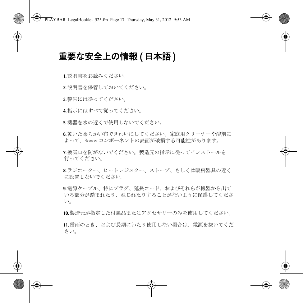 重要な安全上の情報 ( 日本語 )  1. 説明書をお読みください。2. 説明書を保管しておいてください。3. 警告には従ってください。4. 指示にはすべて従ってください。5. 機器を水の近くで使用しないでください。6. 乾いた柔らかい布できれいにしてください。家庭用クリーナーや溶剤によって、Sonos コンポーネントの表面が破損する可能性があります。7. 換気口を防がないでください。製造元の指示に従ってインストールを行ってください。8. ラジエーター、ヒートレジスター、ストーブ、もしくは暖房器具の近くに設置しないでください。9. 電源ケーブル、特にプラグ、延長コード、およびそれらが機器から出ている部分が踏まれたり、ねじれたりすることがないように保護してください。10. 製造元が指定した付属品またはアクセサリーのみを使用してください。11. 雷雨のとき、および長期にわたり使用しない場合は、電源を抜いてください。PLAYBAR_LegalBooklet_525.fm  Page 17  Thursday, May 31, 2012  9:53 AM