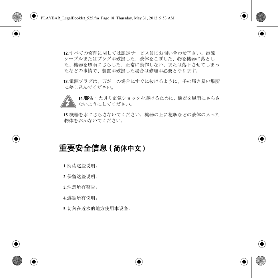 重要安全信息 (简体中文 ) 12. すべての修理に関しては認定サービス員にお問い合わせ下さい。電源ケーブルまたはプラグが破損した、液体をこぼした、物を機器に落とした、機器を風雨にさらした、正常に動作しない、または落下させてしまったなどの事情で、装置が破損した場合は修理が必要となります。13. 電源プラグは、万が一の場合にすぐに抜けるように、手の届き易い場所に差し込んでください。14. 警告 : 火災や電気ショックを避けるために、機器を風雨にさらさないようにしてください。15. 機器を水にさらさないでください。機器の上に花瓶などの液体の入った物体をおかないでください。1. 阅读这些说明。2. 保留这些说明。3. 注意所有警告。4. 遵循所有说明。5. 切勿在近水的地方使用本设备。PLAYBAR_LegalBooklet_525.fm  Page 18  Thursday, May 31, 2012  9:53 AM