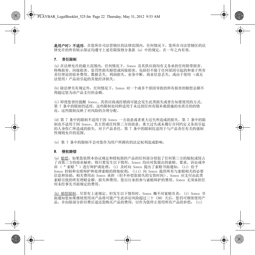 是用户时）不适用。在您所在司法管辖区的法律范围内，任何情况下，您所在司法管辖区的法律允许的所有暗示保证均遵守上述有限保修分条款 (a) 中的规定，在一年之内有效。7.责任限制(a) 在法律允许的最大范围内，任何情况下，Sonos 及其供应商均有义务承担任何附带损害、特殊损害、间接损害、惩罚性损失赔偿或间接损害，包括但不限于任何原因引起的和基于所有责任理论的弥补费用、数据丢失、利润损失、业务中断、商业信息丢失，或由于使用 （或无法使用）产品而引起的其他经济损失。(b) 除法律另有规定外，任何情况下，Sonos 对一个或多个原因导致的所有损害的赔偿总额不得超过您为该产品支付的金额。(c) 即使您曾经提醒 Sonos、其供应商或经销商可能会发生此类损失或曾告知要使用的方式，第 7 条中的限制仍适用。这些限制也同样适用于未达到任何有限补救措施的实质目的的情况。这些限制反映了对风险的合理分配。(d) 第 7 条中的限制不适用于因 Sonos 一方故意或者重大过失所造成的损失。第 7 条中的限制也不适用于因 Sonos、其主管或任何第三方因故意、重大过失或未履行合同约定义务而引起的人身伤亡所造成的损失。对于产品责任，第 7 条中的限制仅适用于与产品责任有关的强制性规则允许的范围。(e) 第 7 条中的限制不会对您作为用户所拥有的法定权利造成影响。8.侵权赔偿(a) 赔偿。如果您依照本协议规定和授权指控产品的任何部分侵犯了任何第三方的版权或侵占了该第三方的商业秘密，则只要发生以下情形，Sonos 均应对您提出的索赔、要求、诉讼或申诉 （“ 索赔 ”）进行辩护或处理： (i) 及时向 Sonos 提出了索赔书面通知； (ii) 给予 Sonos 控制和安排辩护和处理索赔的排他权利； (iii) 向 Sonos 提供所有与索赔相关的必要信息和协助，相关费用由 Sonos 承担 （但不补偿您损失的宝贵时间）。Sonos 应支付由此类索赔引致的所有理赔金额、损失和费用。您自行承担参与索赔辩护的费用。Sonos 无须承担任何未经事先书面规定的费用。(b) 赔偿限制。尽管有上述规定，但发生以下情形时，Sonos 概不对索赔负责： (i) Sonos 书面通知您如果继续使用该产品将可能产生此诉讼风险超过三十 (30) 天后，您仍可继续使用产品，并扣除部分折旧费后退还您购买产品的费用，以作为您停止使用所有产品的补偿； (ii) PLAYBAR_LegalBooklet_525.fm  Page 22  Thursday, May 31, 2012  9:53 AM