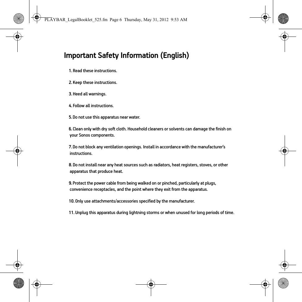 Important Safety Information (English)1. Read these instructions.2. Keep these instructions.3. Heed all warnings.4. Follow all instructions.5. Do not use this apparatus near water. 6. Clean only with dry soft cloth. Household cleaners or solvents can damage the finish on your Sonos components. 7. Do not block any ventilation openings. Install in accordance with the manufacturer’s instructions.8. Do not install near any heat sources such as radiators, heat registers, stoves, or other apparatus that produce heat.9. Protect the power cable from being walked on or pinched, particularly at plugs, convenience receptacles, and the point where they exit from the apparatus. 10. Only use attachments/accessories specified by the manufacturer.11. Unplug this apparatus during lightning storms or when unused for long periods of time.PLAYBAR_LegalBooklet_525.fm  Page 6  Thursday, May 31, 2012  9:53 AM