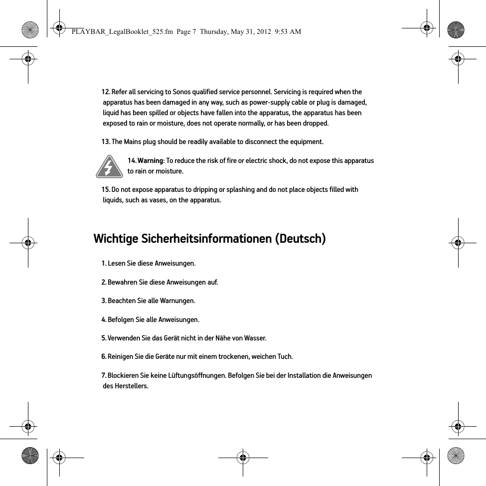 Wichtige Sicherheitsinformationen (Deutsch) 12. Refer all servicing to Sonos qualified service personnel. Servicing is required when the apparatus has been damaged in any way, such as power-supply cable or plug is damaged, liquid has been spilled or objects have fallen into the apparatus, the apparatus has been exposed to rain or moisture, does not operate normally, or has been dropped. 13. The Mains plug should be readily available to disconnect the equipment.14. Warning: To reduce the risk of fire or electric shock, do not expose this apparatus to rain or moisture. 15. Do not expose apparatus to dripping or splashing and do not place objects filled with liquids, such as vases, on the apparatus.1. Lesen Sie diese Anweisungen.2. Bewahren Sie diese Anweisungen auf.3. Beachten Sie alle Warnungen.4. Befolgen Sie alle Anweisungen.5. Verwenden Sie das Gerät nicht in der Nähe von Wasser. 6. Reinigen Sie die Geräte nur mit einem trockenen, weichen Tuch. 7. Blockieren Sie keine Lüftungsöffnungen. Befolgen Sie bei der Installation die Anweisungen des Herstellers.PLAYBAR_LegalBooklet_525.fm  Page 7  Thursday, May 31, 2012  9:53 AM