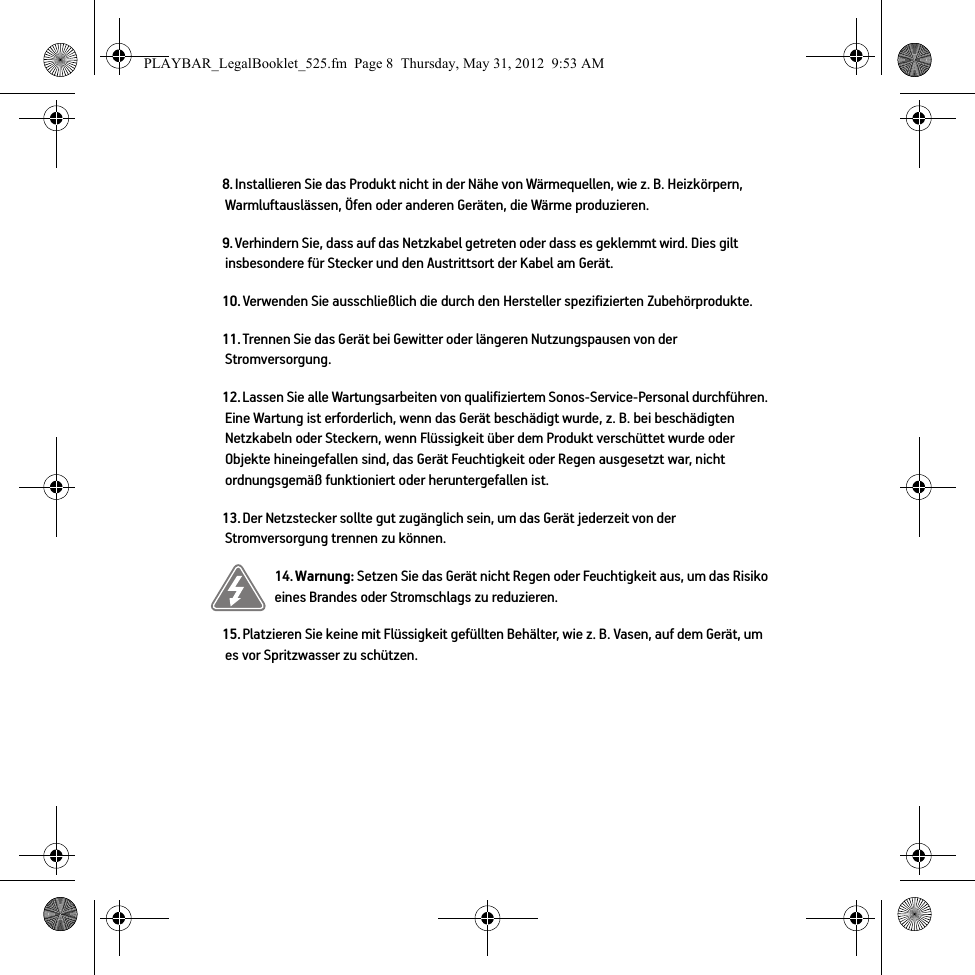 8. Installieren Sie das Produkt nicht in der Nähe von Wärmequellen, wie z. B. Heizkörpern, Warmluftauslässen, Öfen oder anderen Geräten, die Wärme produzieren.9. Verhindern Sie, dass auf das Netzkabel getreten oder dass es geklemmt wird. Dies gilt insbesondere für Stecker und den Austrittsort der Kabel am Gerät. 10. Verwenden Sie ausschließlich die durch den Hersteller spezifizierten Zubehörprodukte.11. Trennen Sie das Gerät bei Gewitter oder längeren Nutzungspausen von der Stromversorgung.12. Lassen Sie alle Wartungsarbeiten von qualifiziertem Sonos-Service-Personal durchführen. Eine Wartung ist erforderlich, wenn das Gerät beschädigt wurde, z. B. bei beschädigten Netzkabeln oder Steckern, wenn Flüssigkeit über dem Produkt verschüttet wurde oder Objekte hineingefallen sind, das Gerät Feuchtigkeit oder Regen ausgesetzt war, nicht ordnungsgemäß funktioniert oder heruntergefallen ist. 13. Der Netzstecker sollte gut zugänglich sein, um das Gerät jederzeit von der Stromversorgung trennen zu können.14. Warnung: Setzen Sie das Gerät nicht Regen oder Feuchtigkeit aus, um das Risiko eines Brandes oder Stromschlags zu reduzieren. 15. Platzieren Sie keine mit Flüssigkeit gefüllten Behälter, wie z. B. Vasen, auf dem Gerät, um es vor Spritzwasser zu schützen.PLAYBAR_LegalBooklet_525.fm  Page 8  Thursday, May 31, 2012  9:53 AM