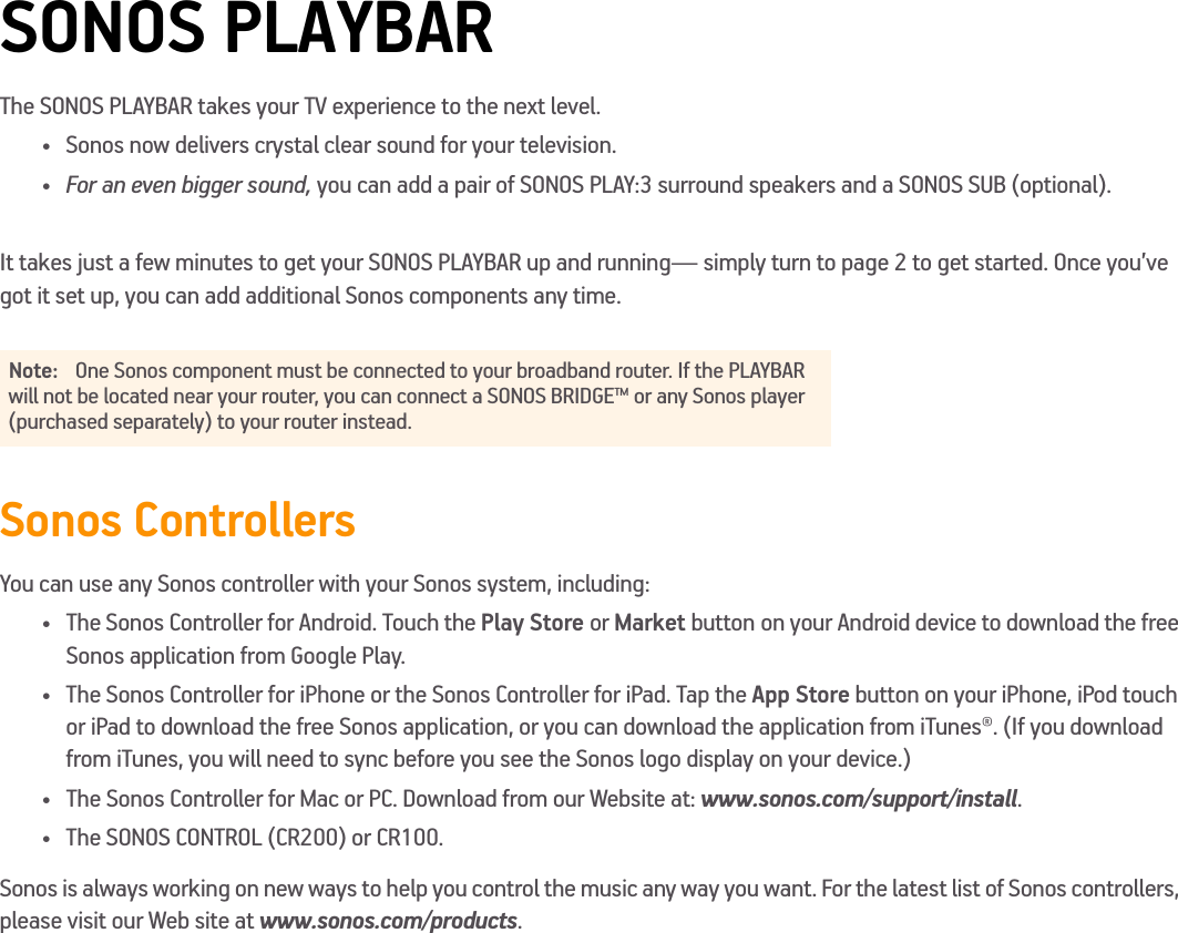 SONOS PLAYBARThe SONOS PLAYBAR takes your TV experience to the next level. • Sonos now delivers crystal clear sound for your television.•For an even bigger sound, you can add a pair of SONOS PLAY:3 surround speakers and a SONOS SUB (optional). It takes just a few minutes to get your SONOS PLAYBAR up and running— simply turn to page 2 to get started. Once you’ve got it set up, you can add additional Sonos components any time.Sonos ControllersYou can use any Sonos controller with your Sonos system, including:• The Sonos Controller for Android. Touch the Play Store or Market button on your Android device to download the free Sonos application from Google Play.• The Sonos Controller for iPhone or the Sonos Controller for iPad. Tap the App Store button on your iPhone, iPod touch or iPad to download the free Sonos application, or you can download the application from iTunes®. (If you download from iTunes, you will need to sync before you see the Sonos logo display on your device.)•The Sonos Controller for Mac or PC. Download from our Website at: www.sonos.com/support/install.• The SONOS CONTROL (CR200) or CR100.Sonos is always working on new ways to help you control the music any way you want. For the latest list of Sonos controllers, please visit our Web site at www.sonos.com/products.Note: One Sonos component must be connected to your broadband router. If the PLAYBAR will not be located near your router, you can connect a SONOS BRIDGE™ or any Sonos player (purchased separately) to your router instead.