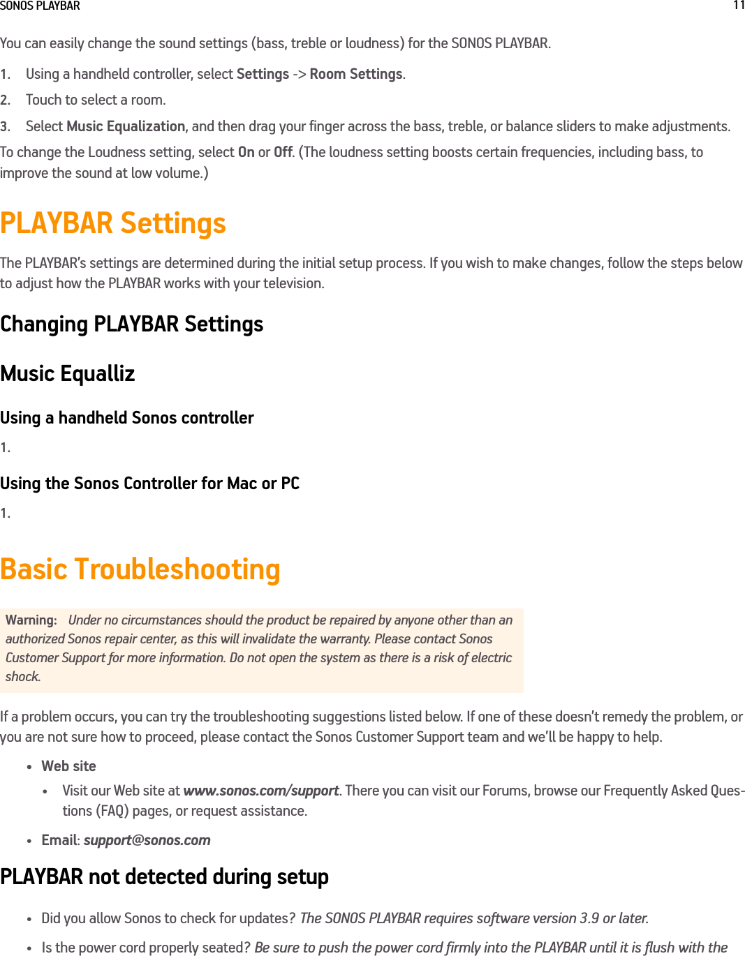 SONOS PLAYBAR 11You can easily change the sound settings (bass, treble or loudness) for the SONOS PLAYBAR.1.Using a handheld controller, select Settings -&gt; Room Settings.2.Touch to select a room.3.Select Music Equalization, and then drag your finger across the bass, treble, or balance sliders to make adjustments. To change the Loudness setting, select On or Off. (The loudness setting boosts certain frequencies, including bass, to improve the sound at low volume.)PLAYBAR SettingsThe PLAYBAR’s settings are determined during the initial setup process. If you wish to make changes, follow the steps below to adjust how the PLAYBAR works with your television.Changing PLAYBAR SettingsMusic EquallizUsing a handheld Sonos controller1.Using the Sonos Controller for Mac or PC1.Basic TroubleshootingIf a problem occurs, you can try the troubleshooting suggestions listed below. If one of these doesn’t remedy the problem, or you are not sure how to proceed, please contact the Sonos Customer Support team and we’ll be happy to help.•Web site• Visit our Web site at www.sonos.com/support. There you can visit our Forums, browse our Frequently Asked Ques-tions (FAQ) pages, or request assistance.•Email: support@sonos.comPLAYBAR not detected during setup• Did you allow Sonos to check for updates? The SONOS PLAYBAR requires software version 3.9 or later. • Is the power cord properly seated? Be sure to push the power cord firmly into the PLAYBAR until it is flush with the Warning: Under no circumstances should the product be repaired by anyone other than an authorized Sonos repair center, as this will invalidate the warranty. Please contact Sonos Customer Support for more information. Do not open the system as there is a risk of electric shock. 