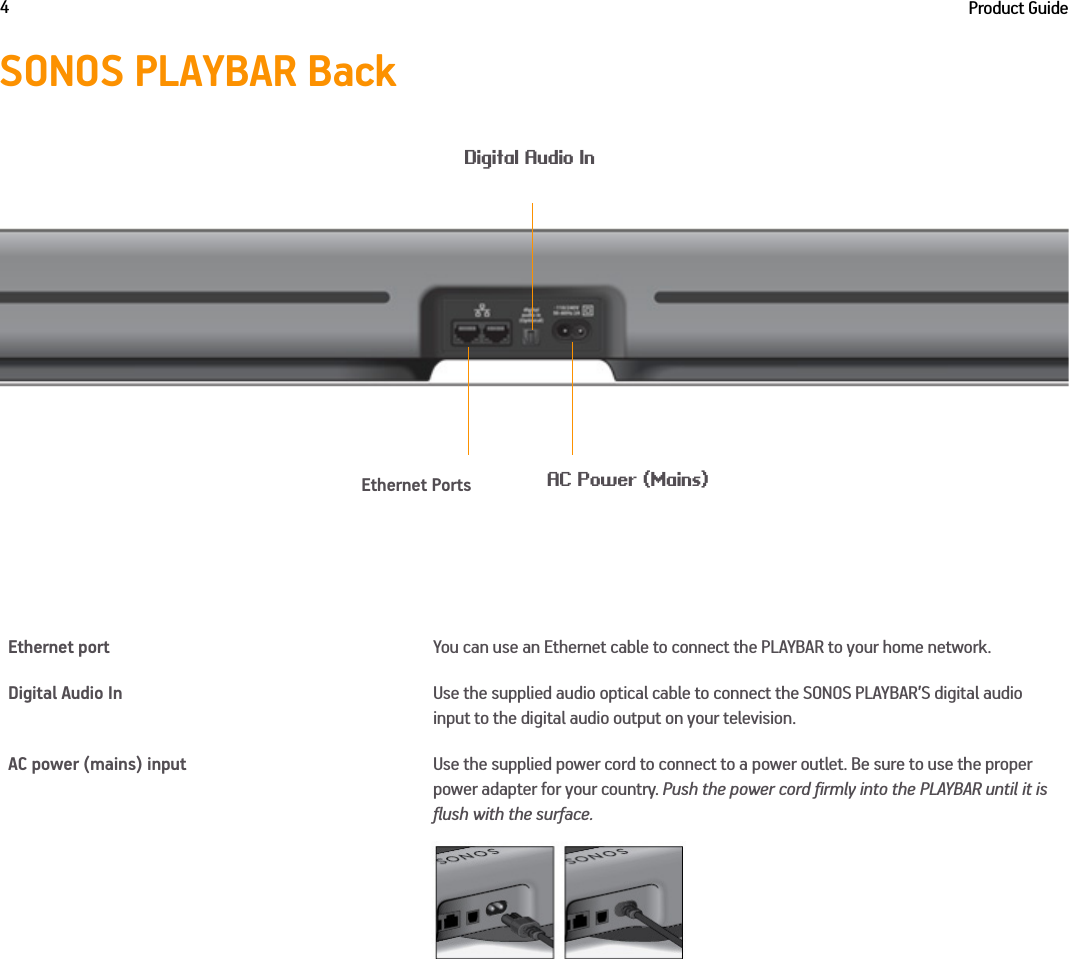 Product Guide4SONOS PLAYBAR BackEthernet port You can use an Ethernet cable to connect the PLAYBAR to your home network.Digital Audio In Use the supplied audio optical cable to connect the SONOS PLAYBAR’S digital audio input to the digital audio output on your television.AC power (mains) input Use the supplied power cord to connect to a power outlet. Be sure to use the proper power adapter for your country. Push the power cord firmly into the PLAYBAR until it is flush with the surface.Ethernet PortsAC Power (Mains)Digital Audio In