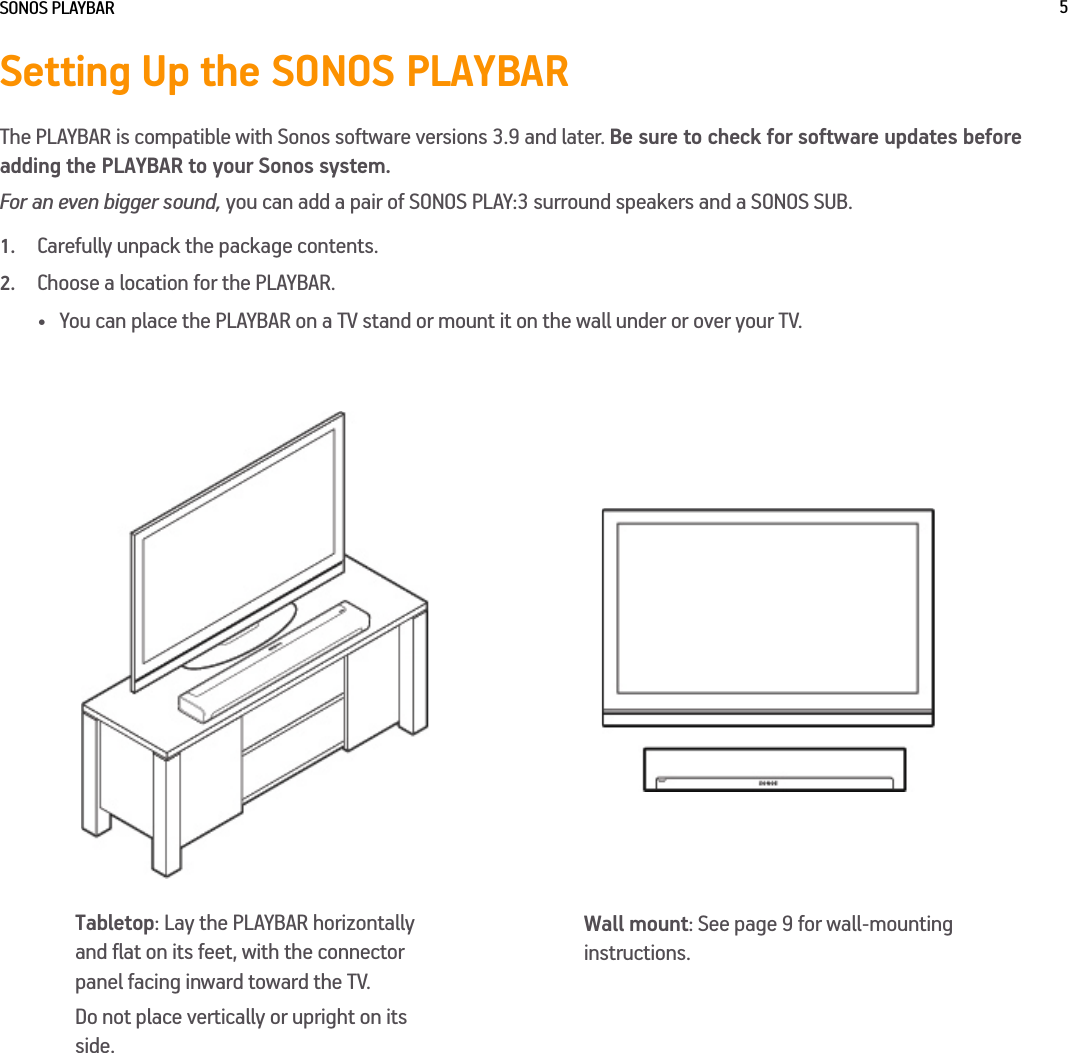 SONOS PLAYBAR 5Setting Up the SONOS PLAYBARThe PLAYBAR is compatible with Sonos software versions 3.9 and later. Be sure to check for software updates before adding the PLAYBAR to your Sonos system.For an even bigger sound, you can add a pair of SONOS PLAY:3 surround speakers and a SONOS SUB. 1.Carefully unpack the package contents.2.Choose a location for the PLAYBAR. • You can place the PLAYBAR on a TV stand or mount it on the wall under or over your TV. Tabletop: Lay the PLAYBAR horizontally and flat on its feet, with the connector panel facing inward toward the TV.Do not place vertically or upright on its side.Wall mount: See page 9 for wall-mounting instructions.