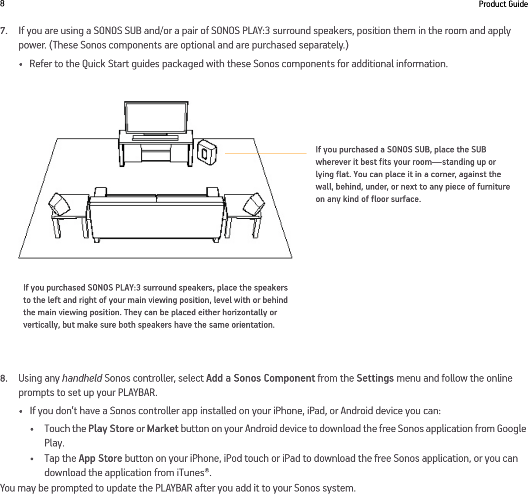 Product Guide87.If you are using a SONOS SUB and/or a pair of SONOS PLAY:3 surround speakers, position them in the room and apply power. (These Sonos components are optional and are purchased separately.)• Refer to the Quick Start guides packaged with these Sonos components for additional information.8.Using any handheld Sonos controller, select Add a Sonos Component from the Settings menu and follow the online prompts to set up your PLAYBAR.• If you don’t have a Sonos controller app installed on your iPhone, iPad, or Android device you can: • Touch the Play Store or Market button on your Android device to download the free Sonos application from Google Play.•Tap the App Store button on your iPhone, iPod touch or iPad to download the free Sonos application, or you can download the application from iTunes®. You may be prompted to update the PLAYBAR after you add it to your Sonos system.If you purchased SONOS PLAY:3 surround speakers, place the speakers to the left and right of your main viewing position, level with or behind the main viewing position. They can be placed either horizontally or vertically, but make sure both speakers have the same orientation.If you purchased a SONOS SUB, place the SUB wherever it best fits your room—standing up or lying flat. You can place it in a corner, against the wall, behind, under, or next to any piece of furniture on any kind of floor surface.