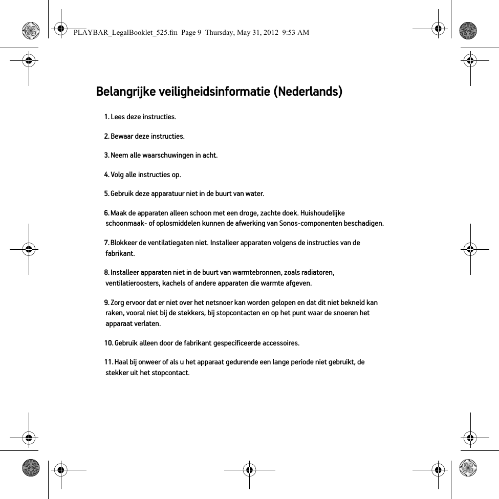 Belangrijke veiligheidsinformatie (Nederlands) 1. Lees deze instructies.2. Bewaar deze instructies.3. Neem alle waarschuwingen in acht.4. Volg alle instructies op.5. Gebruik deze apparatuur niet in de buurt van water. 6. Maak de apparaten alleen schoon met een droge, zachte doek. Huishoudelijke schoonmaak- of oplosmiddelen kunnen de afwerking van Sonos-componenten beschadigen. 7. Blokkeer de ventilatiegaten niet. Installeer apparaten volgens de instructies van de fabrikant.8. Installeer apparaten niet in de buurt van warmtebronnen, zoals radiatoren, ventilatieroosters, kachels of andere apparaten die warmte afgeven.9. Zorg ervoor dat er niet over het netsnoer kan worden gelopen en dat dit niet bekneld kan raken, vooral niet bij de stekkers, bij stopcontacten en op het punt waar de snoeren het apparaat verlaten. 10. Gebruik alleen door de fabrikant gespecificeerde accessoires.11. Haal bij onweer of als u het apparaat gedurende een lange periode niet gebruikt, de stekker uit het stopcontact.PLAYBAR_LegalBooklet_525.fm  Page 9  Thursday, May 31, 2012  9:53 AM