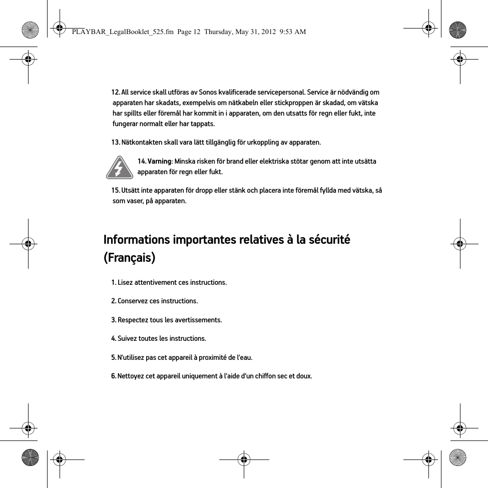 Informations importantes relatives à la sécurité (Français) 12. All service skall utföras av Sonos kvalificerade servicepersonal. Service är nödvändig om apparaten har skadats, exempelvis om nätkabeln eller stickproppen är skadad, om vätska har spillts eller föremål har kommit in i apparaten, om den utsatts för regn eller fukt, inte fungerar normalt eller har tappats. 13. Nätkontakten skall vara lätt tillgänglig för urkoppling av apparaten.14. Varning: Minska risken för brand eller elektriska stötar genom att inte utsätta apparaten för regn eller fukt. 15. Utsätt inte apparaten för dropp eller stänk och placera inte föremål fyllda med vätska, så som vaser, på apparaten.1. Lisez attentivement ces instructions.2. Conservez ces instructions.3. Respectez tous les avertissements.4. Suivez toutes les instructions.5. N&apos;utilisez pas cet appareil à proximité de l&apos;eau. 6. Nettoyez cet appareil uniquement à l&apos;aide d&apos;un chiffon sec et doux. PLAYBAR_LegalBooklet_525.fm  Page 12  Thursday, May 31, 2012  9:53 AM