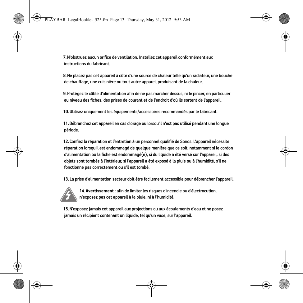 7. N&apos;obstruez aucun orifice de ventilation. Installez cet appareil conformément aux instructions du fabricant.8. Ne placez pas cet appareil à côté d&apos;une source de chaleur telle qu&apos;un radiateur, une bouche de chauffage, une cuisinière ou tout autre appareil produisant de la chaleur.9. Protégez le câble d&apos;alimentation afin de ne pas marcher dessus, ni le pincer, en particulier au niveau des fiches, des prises de courant et de l&apos;endroit d&apos;où ils sortent de l&apos;appareil. 10. Utilisez uniquement les équipements/accessoires recommandés par le fabricant.11. Débranchez cet appareil en cas d&apos;orage ou lorsqu&apos;il n&apos;est pas utilisé pendant une longue période.12. Confiez la réparation et l’entretien à un personnel qualifié de Sonos. L&apos;appareil nécessite réparation lorsqu&apos;il est endommagé de quelque manière que ce soit, notamment si le cordon d&apos;alimentation ou la fiche est endommagé(e), si du liquide a été versé sur l&apos;appareil, si des objets sont tombés à l&apos;intérieur, si l&apos;appareil a été exposé à la pluie ou à l&apos;humidité, s&apos;il ne fonctionne pas correctement ou s&apos;il est tombé. 13. La prise d&apos;alimentation secteur doit être facilement accessible pour débrancher l&apos;appareil.14. Avertissement : afin de limiter les risques d&apos;incendie ou d&apos;électrocution, n&apos;exposez pas cet appareil à la pluie, ni à l&apos;humidité. 15. N&apos;exposez jamais cet appareil aux projections ou aux écoulements d&apos;eau et ne posez jamais un récipient contenant un liquide, tel qu&apos;un vase, sur l&apos;appareil.PLAYBAR_LegalBooklet_525.fm  Page 13  Thursday, May 31, 2012  9:53 AM