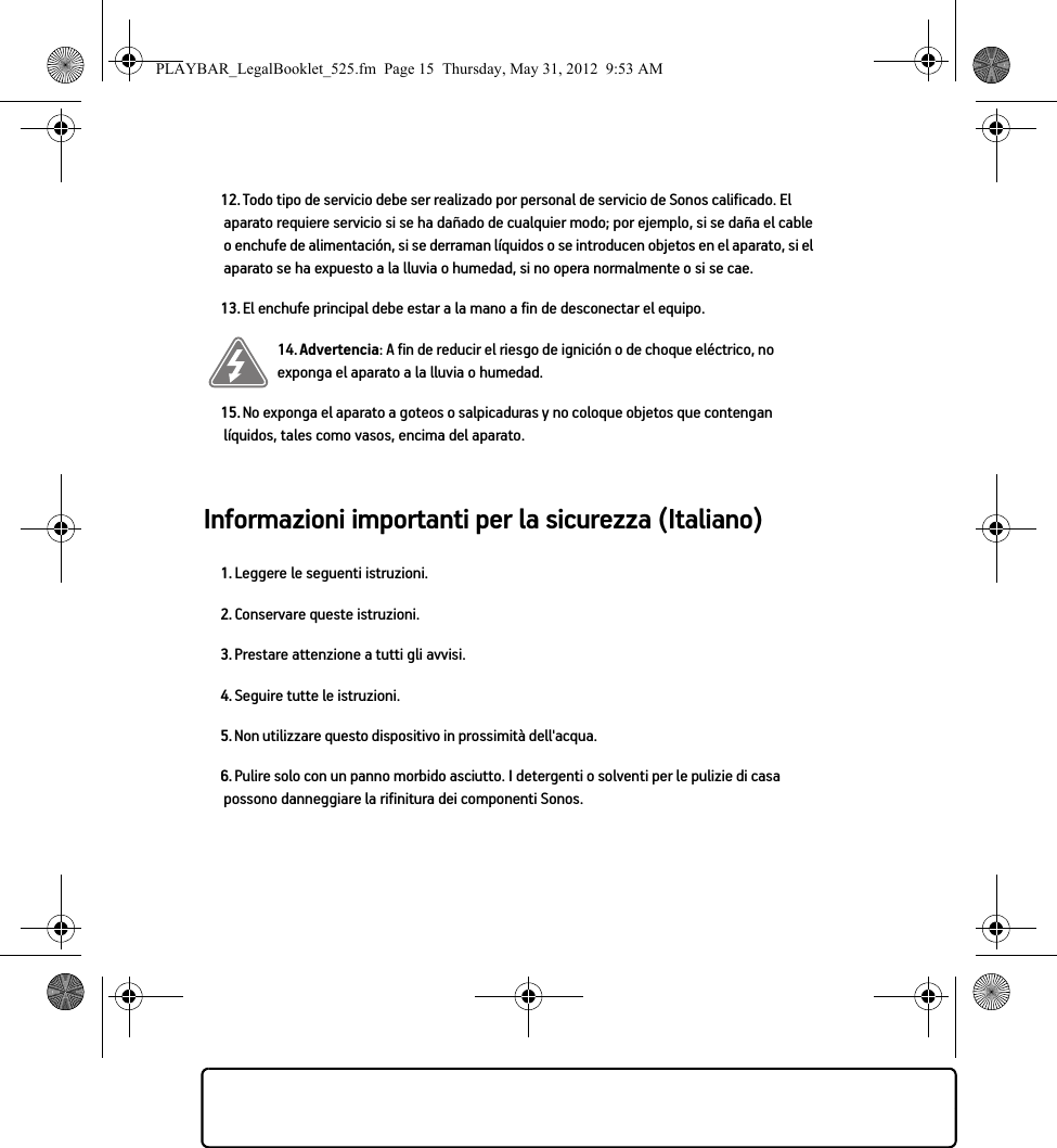 Informazioni importanti per la sicurezza (Italiano) 12. Todo tipo de servicio debe ser realizado por personal de servicio de Sonos calificado. El aparato requiere servicio si se ha dañado de cualquier modo; por ejemplo, si se daña el cable o enchufe de alimentación, si se derraman líquidos o se introducen objetos en el aparato, si el aparato se ha expuesto a la lluvia o humedad, si no opera normalmente o si se cae. 13. El enchufe principal debe estar a la mano a fin de desconectar el equipo.14. Advertencia: A fin de reducir el riesgo de ignición o de choque eléctrico, no exponga el aparato a la lluvia o humedad. 15. No exponga el aparato a goteos o salpicaduras y no coloque objetos que contengan líquidos, tales como vasos, encima del aparato.1. Leggere le seguenti istruzioni.2. Conservare queste istruzioni.3. Prestare attenzione a tutti gli avvisi.4. Seguire tutte le istruzioni.5. Non utilizzare questo dispositivo in prossimità dell&apos;acqua. 6. Pulire solo con un panno morbido asciutto. I detergenti o solventi per le pulizie di casa possono danneggiare la rifinitura dei componenti Sonos. PLAYBAR_LegalBooklet_525.fm  Page 15  Thursday, May 31, 2012  9:53 AM