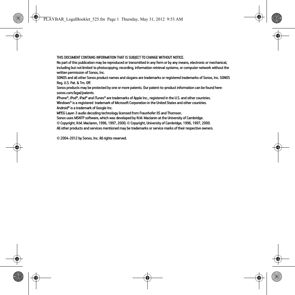 THIS DOCUMENT CONTAINS INFORMATION THAT IS SUBJECT TO CHANGE WITHOUT NOTICE.  No part of this publication may be reproduced or transmitted in any form or by any means, electronic or mechanical, including but not limited to photocopying, recording, information retrieval systems, or computer network without the written permission of Sonos, Inc. SONOS and all other Sonos product names and slogans are trademarks or registered trademarks of Sonos, Inc. SONOS Reg. U.S. Pat. &amp; Tm. Off. Sonos products may be protected by one or more patents. Our patent-to-product information can be found here: sonos.com/legal/patents.iPhone®, iPod®, iPad® and iTunes® are trademarks of Apple Inc., registered in the U.S. and other countries.Windows® is a registered  trademark of Microsoft Corporation in the United States and other countries.Android® is a trademark of Google Inc. MPEG Layer-3 audio decoding technology licensed from Fraunhofer IIS and Thomson.Sonos uses MSNTP software, which was developed by N.M. Maclaren at the University of Cambridge.  © Copyright, N.M. Maclaren, 1996, 1997, 2000; © Copyright, University of Cambridge, 1996, 1997, 2000.All other products and services mentioned may be trademarks or service marks of their respective owners.© 2004-2012 by Sonos, Inc. All rights reserved.PLAYBAR_LegalBooklet_525.fm  Page 1  Thursday, May 31, 2012  9:53 AM