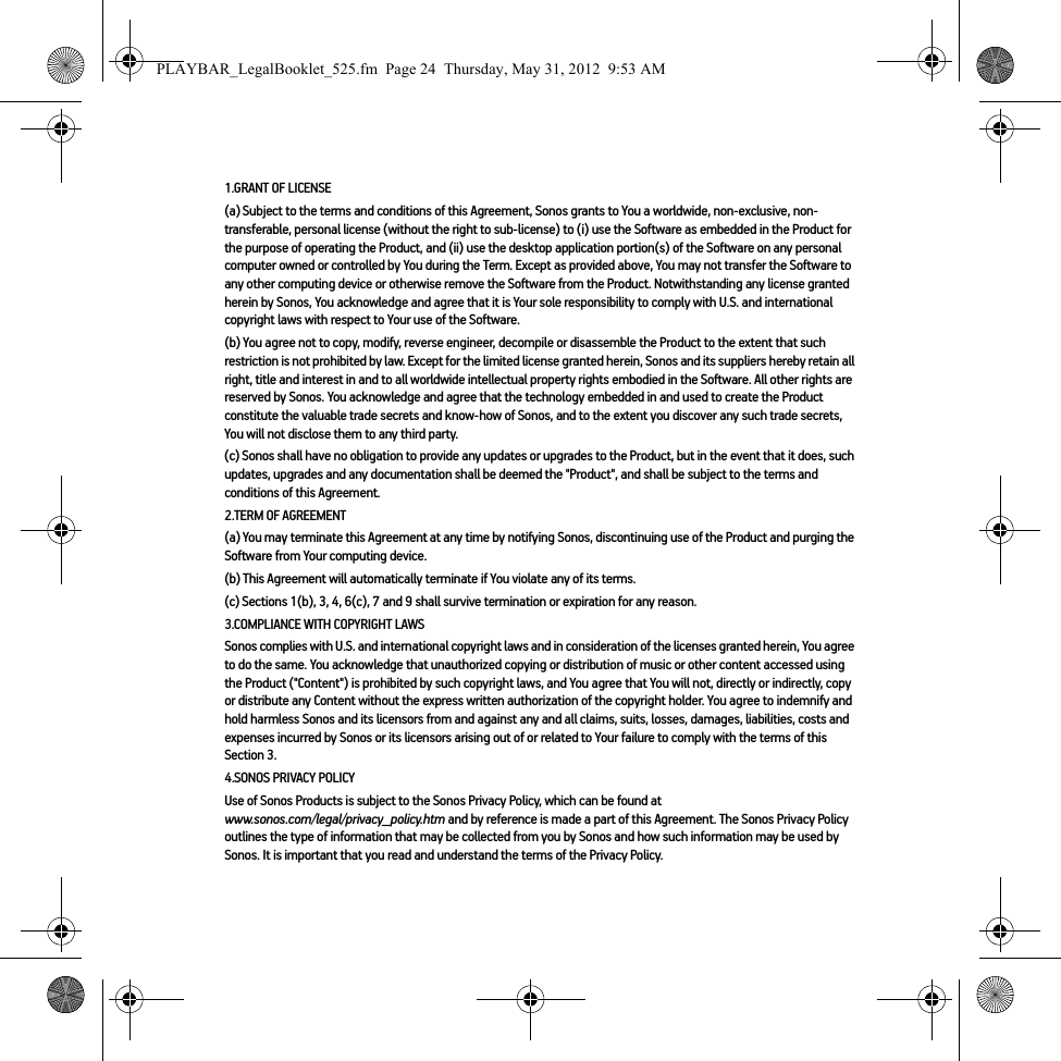 1.GRANT OF LICENSE(a) Subject to the terms and conditions of this Agreement, Sonos grants to You a worldwide, non-exclusive, non-transferable, personal license (without the right to sub-license) to (i) use the Software as embedded in the Product for the purpose of operating the Product, and (ii) use the desktop application portion(s) of the Software on any personal computer owned or controlled by You during the Term. Except as provided above, You may not transfer the Software to any other computing device or otherwise remove the Software from the Product. Notwithstanding any license granted herein by Sonos, You acknowledge and agree that it is Your sole responsibility to comply with U.S. and international copyright laws with respect to Your use of the Software.(b) You agree not to copy, modify, reverse engineer, decompile or disassemble the Product to the extent that such restriction is not prohibited by law. Except for the limited license granted herein, Sonos and its suppliers hereby retain all right, title and interest in and to all worldwide intellectual property rights embodied in the Software. All other rights are reserved by Sonos. You acknowledge and agree that the technology embedded in and used to create the Product constitute the valuable trade secrets and know-how of Sonos, and to the extent you discover any such trade secrets, You will not disclose them to any third party. (c) Sonos shall have no obligation to provide any updates or upgrades to the Product, but in the event that it does, such updates, upgrades and any documentation shall be deemed the &quot;Product&quot;, and shall be subject to the terms and conditions of this Agreement.2.TERM OF AGREEMENT(a) You may terminate this Agreement at any time by notifying Sonos, discontinuing use of the Product and purging the Software from Your computing device.(b) This Agreement will automatically terminate if You violate any of its terms. (c) Sections 1(b), 3, 4, 6(c), 7 and 9 shall survive termination or expiration for any reason.3.COMPLIANCE WITH COPYRIGHT LAWSSonos complies with U.S. and international copyright laws and in consideration of the licenses granted herein, You agree to do the same. You acknowledge that unauthorized copying or distribution of music or other content accessed using the Product (&quot;Content&quot;) is prohibited by such copyright laws, and You agree that You will not, directly or indirectly, copy or distribute any Content without the express written authorization of the copyright holder. You agree to indemnify and hold harmless Sonos and its licensors from and against any and all claims, suits, losses, damages, liabilities, costs and expenses incurred by Sonos or its licensors arising out of or related to Your failure to comply with the terms of this Section 3. 4.SONOS PRIVACY POLICYUse of Sonos Products is subject to the Sonos Privacy Policy, which can be found at  www.sonos.com/legal/privacy_policy.htm and by reference is made a part of this Agreement. The Sonos Privacy Policy outlines the type of information that may be collected from you by Sonos and how such information may be used by Sonos. It is important that you read and understand the terms of the Privacy Policy. PLAYBAR_LegalBooklet_525.fm  Page 24  Thursday, May 31, 2012  9:53 AM