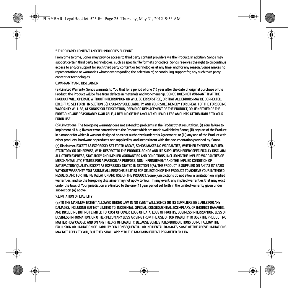 5.THIRD PARTY CONTENT AND TECHNOLOGIES SUPPORTFrom time to time, Sonos may provide access to third party content providers via the Product. In addition, Sonos may support certain third party technologies, such as specific file formats or codecs. Sonos reserves the right to discontinue access to and/or support for such third party content or technologies at any time, and for any reason. Sonos makes no representations or warranties whatsoever regarding the selection of, or continuing support for, any such third party content or technologies.6.WARRANTY AND DISCLAIMER(a) Limited Warranty. Sonos warrants to You that for a period of one (1) year after the date of original purchase of the Product, the Product will be free from defects in materials and workmanship. SONOS DOES NOT WARRANT THAT THE PRODUCT WILL OPERATE WITHOUT INTERRUPTION OR WILL BE ERROR-FREE, OR THAT ALL ERRORS MAY BE CORRECTED. EXCEPT AS SET FORTH IN SECTION 6(C), SONOS&apos; SOLE LIABILITY, AND YOUR SOLE REMEDY, FOR BREACH OF THE FOREGOING WARRANTY WILL BE, AT SONOS&apos; SOLE DISCRETION, REPAIR OR REPLACEMENT OF THE PRODUCT, OR, IF NEITHER OF THE FOREGOING ARE REASONABLY AVAILABLE, A REFUND OF THE AMOUNT YOU PAID, LESS AMOUNTS ATTRIBUTABLE TO YOUR PRIOR USE.(b) Limitations. The foregoing warranty does not extend to problems in the Product that result from: (i) Your failure to implement all bug fixes or error corrections to the Product which are made available by Sonos; (ii) any use of the Product in a manner for which it was not designed or as not authorized under this Agreement; or (iii) any use of the Product with other products, hardware or products not supplied by, and inconsistent with the documentation provided by, Sonos.(c) Disclaimer. EXCEPT AS EXPRESSLY SET FORTH ABOVE, SONOS MAKES NO WARRANTIES, WHETHER EXPRESS, IMPLIED, STATUTORY OR OTHERWISE, WITH RESPECT TO THE PRODUCT. SONOS AND ITS SUPPLIERS HEREBY SPECIFICALLY DISCLAIM ALL OTHER EXPRESS, STATUTORY AND IMPLIED WARRANTIES AND CONDITIONS, INCLUDING THE IMPLIED WARRANTIES OF MERCHANTABILITY, FITNESS FOR A PARTICULAR PURPOSE, NON-INFRINGEMENT AND THE IMPLIED CONDITION OF SATISFACTORY QUALITY. EXCEPT AS EXPRESSLY STATED IN SECTION 6(A), THE PRODUCT IS SUPPLIED ON AN &quot;AS IS&quot; BASIS WITHOUT WARRANTY. YOU ASSUME ALL RESPONSIBILITIES FOR SELECTION OF THE PRODUCT TO ACHIEVE YOUR INTENDED RESULTS, AND FOR THE INSTALLATION AND USE OF THE PRODUCT. Some jurisdictions do not allow a limitation on implied warranties, and so the foregoing disclaimer may not apply to You.   In any event, any implied warranties that may exist under the laws of Your jurisdiction are limited to the one (1) year period set forth in the limited warranty given under subsection (a) above.7.LIMITATION OF LIABILITY(a) TO THE MAXIMUM EXTENT ALLOWED UNDER LAW, IN NO EVENT WILL SONOS OR ITS SUPPLIERS BE LIABLE FOR ANY DAMAGES, INCLUDING BUT NOT LIMITED TO, INCIDENTAL, SPECIAL, CONSEQUENTIAL, EXEMPLARY, OR INDIRECT DAMAGES, AND INCLUDING BUT NOT LIMITED TO, COST OF COVER, LOSS OF DATA, LOSS OF PROFITS, BUSINESS INTERRUPTION, LOSS OF BUSINESS INFORMATION, OR OTHER PECUNIARY LOSS ARISING FROM THE USE OF (OR INABILITY TO USE) THE PRODUCT, NO MATTER HOW CAUSED AND ON ANY THEORY OF LIABILITY. BECAUSE SOME STATES/JURISDICTIONS DO NOT ALLOW THE EXCLUSION OR LIMITATION OF LIABILITY FOR CONSEQUENTIAL OR INCIDENTAL DAMAGES, SOME OF THE ABOVE LIMITATIONS MAY NOT APPLY TO YOU, BUT THEY SHALL APPLY TO THE MAXIMUM EXTENT PERMITTED BY LAW.PLAYBAR_LegalBooklet_525.fm  Page 25  Thursday, May 31, 2012  9:53 AM