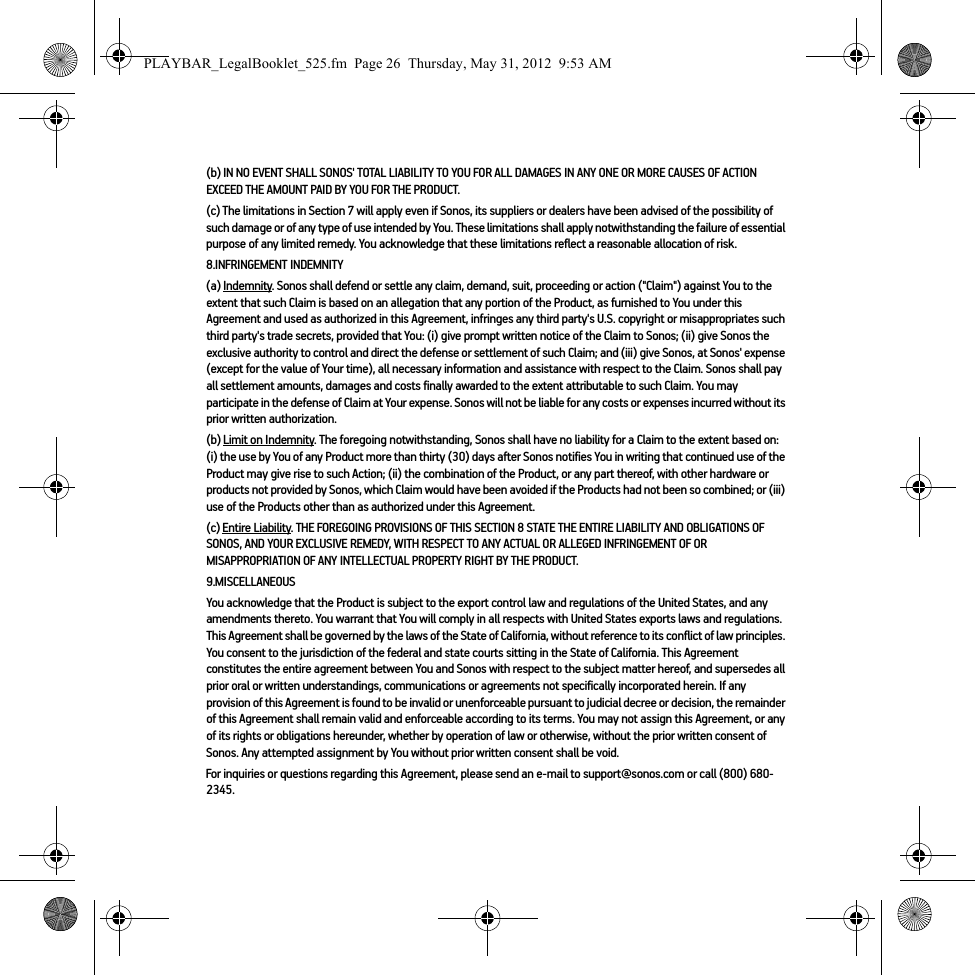 (b) IN NO EVENT SHALL SONOS&apos; TOTAL LIABILITY TO YOU FOR ALL DAMAGES IN ANY ONE OR MORE CAUSES OF ACTION EXCEED THE AMOUNT PAID BY YOU FOR THE PRODUCT.(c) The limitations in Section 7 will apply even if Sonos, its suppliers or dealers have been advised of the possibility of such damage or of any type of use intended by You. These limitations shall apply notwithstanding the failure of essential purpose of any limited remedy. You acknowledge that these limitations reflect a reasonable allocation of risk. 8.INFRINGEMENT INDEMNITY(a) Indemnity. Sonos shall defend or settle any claim, demand, suit, proceeding or action (&quot;Claim&quot;) against You to the extent that such Claim is based on an allegation that any portion of the Product, as furnished to You under this Agreement and used as authorized in this Agreement, infringes any third party&apos;s U.S. copyright or misappropriates such third party&apos;s trade secrets, provided that You: (i) give prompt written notice of the Claim to Sonos; (ii) give Sonos the exclusive authority to control and direct the defense or settlement of such Claim; and (iii) give Sonos, at Sonos&apos; expense (except for the value of Your time), all necessary information and assistance with respect to the Claim. Sonos shall pay all settlement amounts, damages and costs finally awarded to the extent attributable to such Claim. You may participate in the defense of Claim at Your expense. Sonos will not be liable for any costs or expenses incurred without its prior written authorization.(b) Limit on Indemnity. The foregoing notwithstanding, Sonos shall have no liability for a Claim to the extent based on: (i) the use by You of any Product more than thirty (30) days after Sonos notifies You in writing that continued use of the Product may give rise to such Action; (ii) the combination of the Product, or any part thereof, with other hardware or products not provided by Sonos, which Claim would have been avoided if the Products had not been so combined; or (iii) use of the Products other than as authorized under this Agreement.(c) Entire Liability. THE FOREGOING PROVISIONS OF THIS SECTION 8 STATE THE ENTIRE LIABILITY AND OBLIGATIONS OF SONOS, AND YOUR EXCLUSIVE REMEDY, WITH RESPECT TO ANY ACTUAL OR ALLEGED INFRINGEMENT OF OR MISAPPROPRIATION OF ANY INTELLECTUAL PROPERTY RIGHT BY THE PRODUCT.9.MISCELLANEOUSYou acknowledge that the Product is subject to the export control law and regulations of the United States, and any amendments thereto. You warrant that You will comply in all respects with United States exports laws and regulations. This Agreement shall be governed by the laws of the State of California, without reference to its conflict of law principles. You consent to the jurisdiction of the federal and state courts sitting in the State of California. This Agreement constitutes the entire agreement between You and Sonos with respect to the subject matter hereof, and supersedes all prior oral or written understandings, communications or agreements not specifically incorporated herein. If any provision of this Agreement is found to be invalid or unenforceable pursuant to judicial decree or decision, the remainder of this Agreement shall remain valid and enforceable according to its terms. You may not assign this Agreement, or any of its rights or obligations hereunder, whether by operation of law or otherwise, without the prior written consent of Sonos. Any attempted assignment by You without prior written consent shall be void. For inquiries or questions regarding this Agreement, please send an e-mail to support@sonos.com or call (800) 680-2345.PLAYBAR_LegalBooklet_525.fm  Page 26  Thursday, May 31, 2012  9:53 AM