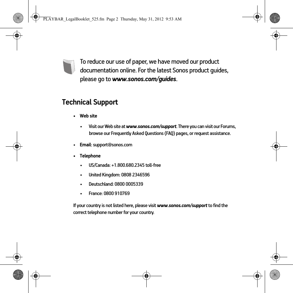 To reduce our use of paper, we have moved our product documentation online. For the latest Sonos product guides, please go to www.sonos.com/guides.Technical Support•Web site• Visit our Web site at www.sonos.com/support. There you can visit our Forums, browse our Frequently Asked Questions (FAQ) pages, or request assistance.•Email: support@sonos.com• Telephone• US/Canada: +1.800.680.2345 toll-free• United Kingdom: 0808 2346596• Deutschland: 0800 0005339• France: 0800 910769If your country is not listed here, please visit www.sonos.com/support to find the correct telephone number for your country.PLAYBAR_LegalBooklet_525.fm  Page 2  Thursday, May 31, 2012  9:53 AM