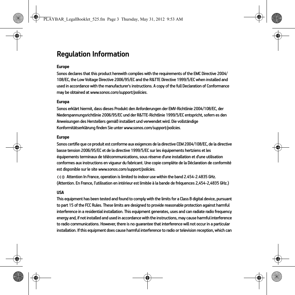 Regulation InformationEuropeSonos declares that this product herewith complies with the requirements of the EMC Directive 2004/108/EC, the Low Voltage Directive 2006/95/EC and the R&amp;TTE Directive 1999/5/EC when installed and used in accordance with the manufacturer&apos;s instructions. A copy of the full Declaration of Conformance may be obtained at www.sonos.com/support/policies.EuropaSonos erklärt hiermit, dass dieses Produkt den Anforderungen der EMV-Richtlinie 2004/108/EC, der Niederspannungsrichtlinie 2006/95/EC und der R&amp;TTE-Richtlinie 1999/5/EC entspricht, sofern es den Anweisungen des Herstellers gemäß installiert und verwendet wird. Die vollständige Konformitätserklärung finden Sie unter www.sonos.com/support/policies.EuropeSonos certifie que ce produit est conforme aux exigences de la directive CEM 2004/108/EC, de la directive basse tension 2006/95/EC et de la directive 1999/5/EC sur les équipements hertziens et les équipements terminaux de télécommunications, sous réserve d&apos;une installation et d&apos;une utilisation conformes aux instructions en vigueur du fabricant. Une copie complète de la Déclaration de conformité est disponible sur le site www.sonos.com/support/policies. Attention In France, operation is limited to indoor use within the band 2.454-2.4835 GHz.  (Attention. En France, l’utilisation en intérieur est limitée à la bande de fréquences 2,454-2,4835 GHz.)USAThis equipment has been tested and found to comply with the limits for a Class B digital device, pursuant to part 15 of the FCC Rules. These limits are designed to provide reasonable protection against harmful interference in a residential installation. This equipment generates, uses and can radiate radio frequency energy and, if not installed and used in accordance with the instructions, may cause harmful interference to radio communications. However, there is no guarantee that interference will not occur in a particular installation. If this equipment does cause harmful interference to radio or television reception, which can PLAYBAR_LegalBooklet_525.fm  Page 3  Thursday, May 31, 2012  9:53 AM