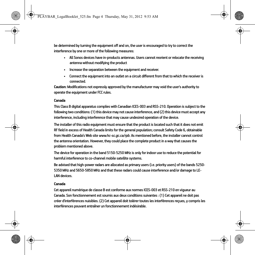 be determined by turning the equipment off and on, the user is encouraged to try to correct the interference by one or more of the following measures: • All Sonos devices have in-products antennas. Users cannot reorient or relocate the receiving antenna without modifying the product • Increase the separation between the equipment and receiver.• Connect the equipment into an outlet on a circuit different from that to which the receiver is connected.Caution: Modifications not expressly approved by the manufacturer may void the user&apos;s authority to operate the equipment under FCC rules.CanadaThis Class B digital apparatus complies with Canadian ICES-003 and RSS-210. Operation is subject to the following two conditions: (1) this device may not cause interference, and (2) this device must accept any interference, including interference that may cause undesired operation of the device. The installer of this radio equipment must ensure that the product is located such that it does not emit RF field in excess of Health Canada limits for the general population; consult Safety Code 6, obtainable from Health Canada’s Web site www.hc-sc.gc.ca/rpb. As mentioned before, the installer cannot control the antenna orientation. However, they could place the complete product in a way that causes the problem mentioned above.The device for operation in the band 5150-5250 MHz is only for indoor use to reduce the potential for harmful interference to co-channel mobile satellite systems.Be advised that high-power radars are allocated as primary users (i.e. priority users) of the bands 5250-5350 MHz and 5650-5850 MHz and that these radars could cause interference and/or damage to LE-LAN devices.CanadaCet appareil numérique de classe B est conforme aux normes ICES-003 et RSS-210 en vigueur au Canada. Son fonctionnement est soumis aux deux conditions suivantes : (1) Cet appareil ne doit pas créer d&apos;interférences nuisibles. (2) Cet appareil doit tolérer toutes les interférences reçues, y compris les interférences pouvant entraîner un fonctionnement indésirable. PLAYBAR_LegalBooklet_525.fm  Page 4  Thursday, May 31, 2012  9:53 AM