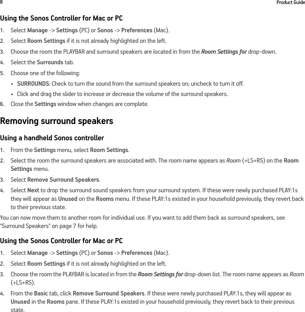 Product Guide8Using the Sonos Controller for Mac or PC1.Select Manage -&gt; Settings (PC) or Sonos -&gt; Preferences (Mac).2.Select Room Settings if it is not already highlighted on the left.3.Choose the room the PLAYBAR and surround speakers are located in from the Room Settings for drop-down.4.Select the Surrounds tab.5.Choose one of the following:•SURROUNDS: Check to turn the sound from the surround speakers on; uncheck to turn it off.• Click and drag the slider to increase or decrease the volume of the surround speakers. 6.Close the Settings window when changes are complete.Removing surround speakersUsing a handheld Sonos controller1.From the Settings menu, select Room Settings.2.Select the room the surround speakers are associated with. The room name appears as Room (+LS+RS) on the Room Settings menu. 3.Select Remove Surround Speakers.4.Select Next to drop the surround sound speakers from your surround system. If these were newly purchased PLAY:1s they will appear as Unused on the Rooms menu. If these PLAY:1s existed in your household previously, they revert back to their previous state. You can now move them to another room for individual use. If you want to add them back as surround speakers, see &quot;Surround Speakers&quot; on page 7 for help.Using the Sonos Controller for Mac or PC1.Select Manage -&gt; Settings (PC) or Sonos -&gt; Preferences (Mac).2.Select Room Settings if it is not already highlighted on the left.3.Choose the room the PLAYBAR is located in from the Room Settings for drop-down list. The room name appears as Room (+LS+RS). 4.From the Basic tab, click Remove Surround Speakers. If these were newly purchased PLAY:1s, they will appear as Unused in the Rooms pane. If these PLAY:1s existed in your household previously, they revert back to their previous state. 