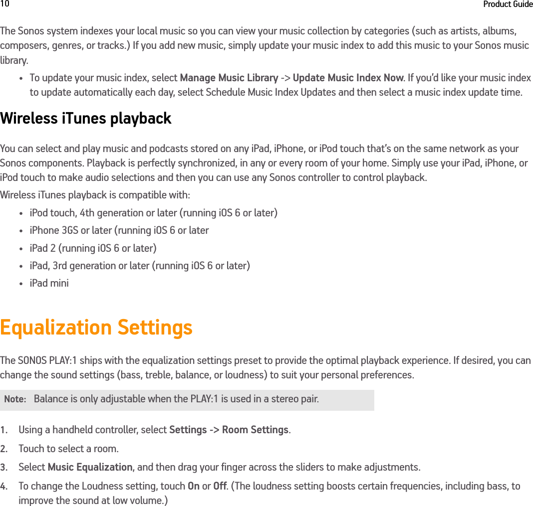 Product Guide10The Sonos system indexes your local music so you can view your music collection by categories (such as artists, albums, composers, genres, or tracks.) If you add new music, simply update your music index to add this music to your Sonos music library.•To update your music index, select Manage Music Library -&gt; Update Music Index Now. If you’d like your music index to update automatically each day, select Schedule Music Index Updates and then select a music index update time.Wireless iTunes playbackYou can select and play music and podcasts stored on any iPad, iPhone, or iPod touch that’s on the same network as your Sonos components. Playback is perfectly synchronized, in any or every room of your home. Simply use your iPad, iPhone, or iPod touch to make audio selections and then you can use any Sonos controller to control playback.Wireless iTunes playback is compatible with:• iPod touch, 4th generation or later (running iOS 6 or later)• iPhone 3GS or later (running iOS 6 or later• iPad 2 (running iOS 6 or later)• iPad, 3rd generation or later (running iOS 6 or later)•iPad miniEqualization SettingsThe SONOS PLAY:1 ships with the equalization settings preset to provide the optimal playback experience. If desired, you can change the sound settings (bass, treble, balance, or loudness) to suit your personal preferences.1.Using a handheld controller, select Settings -&gt; Room Settings.2.Touch to select a room.3.Select Music Equalization, and then drag your finger across the sliders to make adjustments.4.To change the Loudness setting, touch On or Off. (The loudness setting boosts certain frequencies, including bass, to improve the sound at low volume.)Note:Balance is only adjustable when the PLAY:1 is used in a stereo pair.