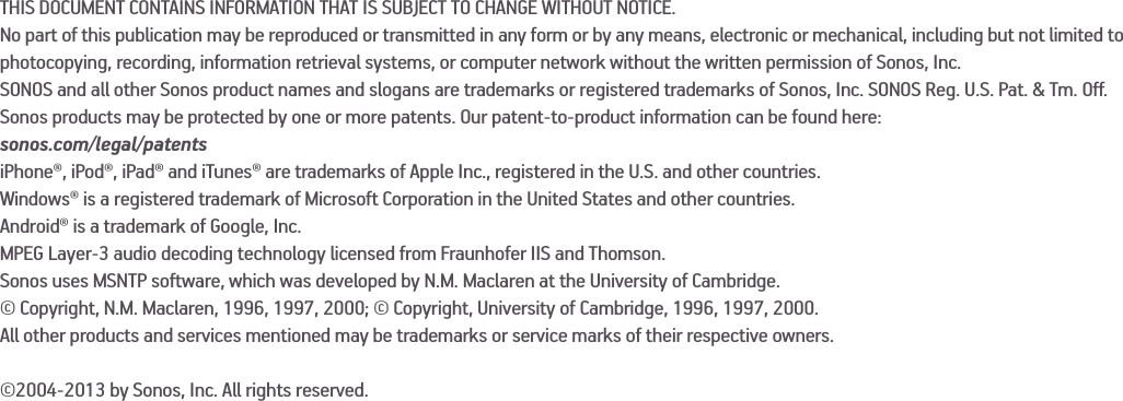 THIS DOCUMENT CONTAINS INFORMATION THAT IS SUBJECT TO CHANGE WITHOUT NOTICE. No part of this publication may be reproduced or transmitted in any form or by any means, electronic or mechanical, including but not limited to photocopying, recording, information retrieval systems, or computer network without the written permission of Sonos, Inc. SONOS and all other Sonos product names and slogans are trademarks or registered trademarks of Sonos, Inc. SONOS Reg. U.S. Pat. &amp; Tm. Off. Sonos products may be protected by one or more patents. Our patent-to-product information can be found here: sonos.com/legal/patentsiPhone®, iPod®, iPad® and iTunes® are trademarks of Apple Inc., registered in the U.S. and other countries.Windows® is a registered trademark of Microsoft Corporation in the United States and other countries.Android® is a trademark of Google, Inc. MPEG Layer-3 audio decoding technology licensed from Fraunhofer IIS and Thomson.Sonos uses MSNTP software, which was developed by N.M. Maclaren at the University of Cambridge. © Copyright, N.M. Maclaren, 1996, 1997, 2000; © Copyright, University of Cambridge, 1996, 1997, 2000.All other products and services mentioned may be trademarks or service marks of their respective owners.©2004-2013 by Sonos, Inc. All rights reserved.