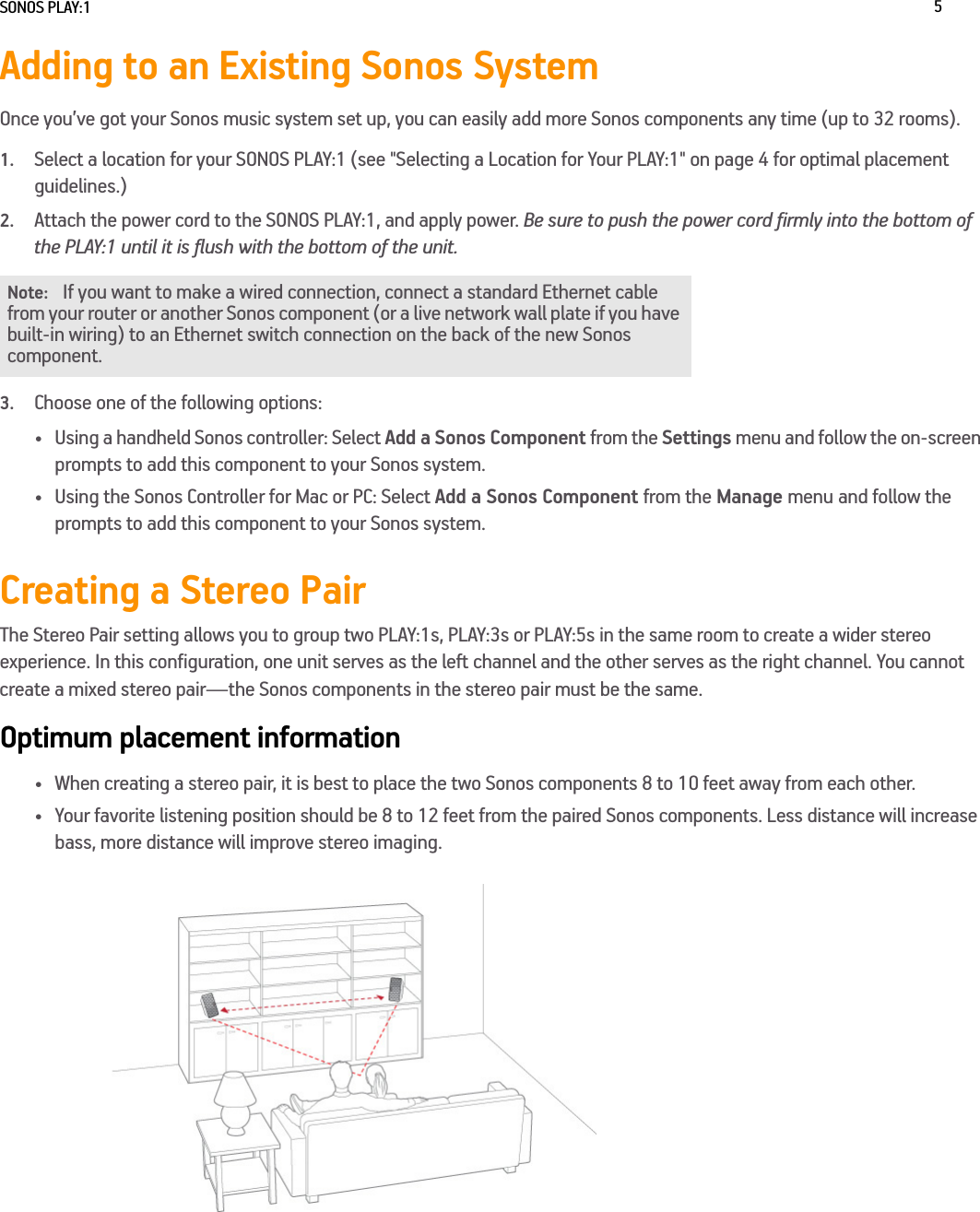 SONOS PLAY:1 5Adding to an Existing Sonos SystemOnce you’ve got your Sonos music system set up, you can easily add more Sonos components any time (up to 32 rooms). 1.Select a location for your SONOS PLAY:1 (see &quot;Selecting a Location for Your PLAY:1&quot; on page 4 for optimal placement guidelines.)2.Attach the power cord to the SONOS PLAY:1, and apply power. Be sure to push the power cord firmly into the bottom of the PLAY:1 until it is flush with the bottom of the unit.3.Choose one of the following options:• Using a handheld Sonos controller: Select Add a Sonos Component from the Settings menu and follow the on-screen prompts to add this component to your Sonos system.• Using the Sonos Controller for Mac or PC: Select Add a Sonos Component from the Manage menu and follow the prompts to add this component to your Sonos system.Creating a Stereo PairThe Stereo Pair setting allows you to group two PLAY:1s, PLAY:3s or PLAY:5s in the same room to create a wider stereo experience. In this configuration, one unit serves as the left channel and the other serves as the right channel. You cannot create a mixed stereo pair—the Sonos components in the stereo pair must be the same.Optimum placement information• When creating a stereo pair, it is best to place the two Sonos components 8 to 10 feet away from each other.• Your favorite listening position should be 8 to 12 feet from the paired Sonos components. Less distance will increase bass, more distance will improve stereo imaging.Note:If you want to make a wired connection, connect a standard Ethernet cable from your router or another Sonos component (or a live network wall plate if you have built-in wiring) to an Ethernet switch connection on the back of the new Sonos component.