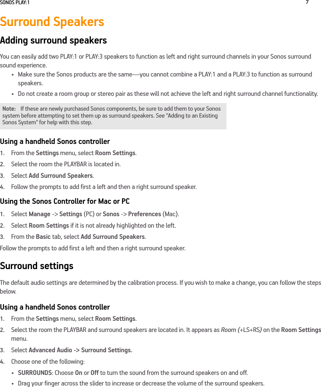 SONOS PLAY:1 7Surround SpeakersAdding surround speakersYou can easily add two PLAY:1 or PLAY:3 speakers to function as left and right surround channels in your Sonos surround sound experience. • Make sure the Sonos products are the same—you cannot combine a PLAY:1 and a PLAY:3 to function as surround speakers.• Do not create a room group or stereo pair as these will not achieve the left and right surround channel functionality. Using a handheld Sonos controller1.From the Settings menu, select Room Settings.2.Select the room the PLAYBAR is located in. 3.Select Add Surround Speakers.4.Follow the prompts to add first a left and then a right surround speaker.Using the Sonos Controller for Mac or PC1.Select Manage -&gt; Settings (PC) or Sonos -&gt; Preferences (Mac).2.Select Room Settings if it is not already highlighted on the left.3.From the Basic tab, select Add Surround Speakers.Follow the prompts to add first a left and then a right surround speaker.Surround settingsThe default audio settings are determined by the calibration process. If you wish to make a change, you can follow the steps below.Using a handheld Sonos controller1.From the Settings menu, select Room Settings.2.Select the room the PLAYBAR and surround speakers are located in. It appears as Room (+LS+RS) on the Room Settings menu. 3.Select Advanced Audio -&gt; Surround Settings. 4.Choose one of the following:•SURROUNDS: Choose On or Off to turn the sound from the surround speakers on and off.• Drag your finger across the slider to increase or decrease the volume of the surround speakers. Note: If these are newly purchased Sonos components, be sure to add them to your Sonos system before attempting to set them up as surround speakers. See &quot;Adding to an Existing Sonos System&quot; for help with this step.