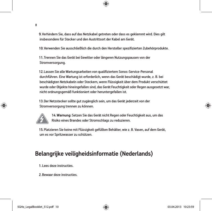 8Belangrijke veiligheidsinformatie (Nederlands) 9. Verhindern Sie, dass auf das Netzkabel getreten oder dass es geklemmt wird. Dies gilt insbesondere für Stecker und den Austrittsort der Kabel am Gerät. 10. Verwenden Sie ausschließlich die durch den Hersteller spezifizierten Zubehörprodukte.11. Trennen Sie das Gerät bei Gewitter oder längeren Nutzungspausen von der Stromversorgung.12. Lassen Sie alle Wartungsarbeiten von qualifiziertem Sonos-Service-Personal durchführen. Eine Wartung ist erforderlich, wenn das Gerät beschädigt wurde, z. B. bei beschädigten Netzkabeln oder Steckern, wenn Flüssigkeit über dem Produkt verschüttet wurde oder Objekte hineingefallen sind, das Gerät Feuchtigkeit oder Regen ausgesetzt war, nicht ordnungsgemäß funktioniert oder heruntergefallen ist. 13. Der Netzstecker sollte gut zugänglich sein, um das Gerät jederzeit von der Stromversorgung trennen zu können.14. Warnung: Setzen Sie das Gerät nicht Regen oder Feuchtigkeit aus, um das Risiko eines Brandes oder Stromschlags zu reduzieren. 15. Platzieren Sie keine mit Flüssigkeit gefüllten Behälter, wie z. B. Vasen, auf dem Gerät, um es vor Spritzwasser zu schützen.1. Lees deze instructies.2. Bewaar deze instructies.5GHz_LegalBooklet_512.pdf   105GHz_LegalBooklet_512.pdf   10 03.04.2013   10:23:5903.04.2013   10:23:59