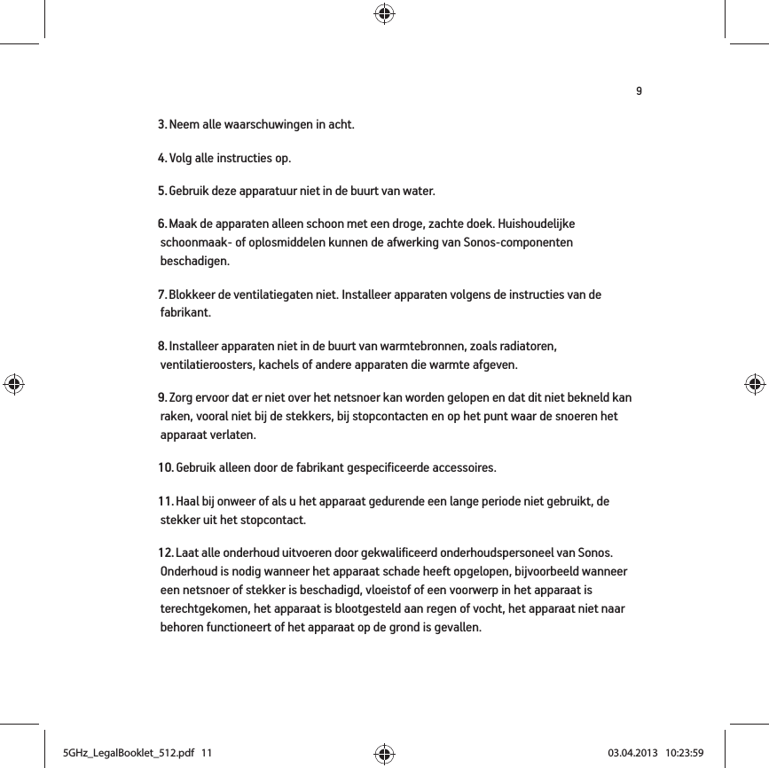 93. Neem alle waarschuwingen in acht.4. Volg alle instructies op.5. Gebruik deze apparatuur niet in de buurt van water. 6. Maak de apparaten alleen schoon met een droge, zachte doek. Huishoudelijke schoonmaak- of oplosmiddelen kunnen de afwerking van Sonos-componenten beschadigen. 7. Blokkeer de ventilatiegaten niet. Installeer apparaten volgens de instructies van de fabrikant.8. Installeer apparaten niet in de buurt van warmtebronnen, zoals radiatoren, ventilatieroosters, kachels of andere apparaten die warmte afgeven.9. Zorg ervoor dat er niet over het netsnoer kan worden gelopen en dat dit niet bekneld kan raken, vooral niet bij de stekkers, bij stopcontacten en op het punt waar de snoeren het apparaat verlaten. 10. Gebruik alleen door de fabrikant gespecificeerde accessoires.11. Haal bij onweer of als u het apparaat gedurende een lange periode niet gebruikt, de stekker uit het stopcontact.12. Laat alle onderhoud uitvoeren door gekwalificeerd onderhoudspersoneel van Sonos. Onderhoud is nodig wanneer het apparaat schade heeft opgelopen, bijvoorbeeld wanneer een netsnoer of stekker is beschadigd, vloeistof of een voorwerp in het apparaat is terechtgekomen, het apparaat is blootgesteld aan regen of vocht, het apparaat niet naar behoren functioneert of het apparaat op de grond is gevallen. 5GHz_LegalBooklet_512.pdf   115GHz_LegalBooklet_512.pdf   11 03.04.2013   10:23:5903.04.2013   10:23:59